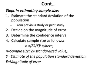 Cont…
Steps in estimating sample size:
1. Estimate the standard deviation of the
population
– From previous study or pilot study
2. Decide on the magnitude of error
3. Determine the confidence interval
4. Calculate sample size as follows:
n =(ZS/E)2 where,
n=Sample size; Z= standardized value;
S= Estimate of the population standard deviation;
E=Magnitude of error
 