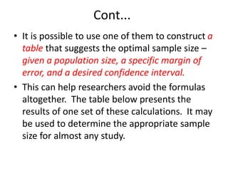 Cont...
• It is possible to use one of them to construct a
table that suggests the optimal sample size –
given a population size, a specific margin of
error, and a desired confidence interval.
• This can help researchers avoid the formulas
altogether. The table below presents the
results of one set of these calculations. It may
be used to determine the appropriate sample
size for almost any study.
 