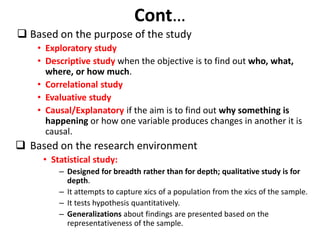 Cont…
 Based on the purpose of the study
• Exploratory study
• Descriptive study when the objective is to find out who, what,
where, or how much.
• Correlational study
• Evaluative study
• Causal/Explanatory if the aim is to find out why something is
happening or how one variable produces changes in another it is
causal.
 Based on the research environment
• Statistical study:
– Designed for breadth rather than for depth; qualitative study is for
depth.
– It attempts to capture xics of a population from the xics of the sample.
– It tests hypothesis quantitatively.
– Generalizations about findings are presented based on the
representativeness of the sample.
 