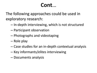 Cont…
The following approaches could be used in
exploratory research:
– In-depth interviewing, which is not structured
– Participant observation
– Photographs and videotaping
– Role play
– Case studies for an in-depth contextual analysis
– Key informants/elites interviewing
– Documents analysis
 