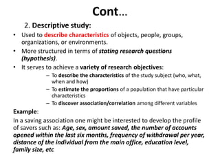 Cont…
2. Descriptive study:
• Used to describe characteristics of objects, people, groups,
organizations, or environments.
• More structured in terms of stating research questions
(hypothesis).
• It serves to achieve a variety of research objectives:
– To describe the characteristics of the study subject (who, what,
when and how)
– To estimate the proportions of a population that have particular
characteristics
– To discover association/correlation among different variables
Example:
In a saving association one might be interested to develop the profile
of savers such as: Age, sex, amount saved, the number of accounts
opened within the last six months, frequency of withdrawal per year,
distance of the individual from the main office, education level,
family size, etc
 