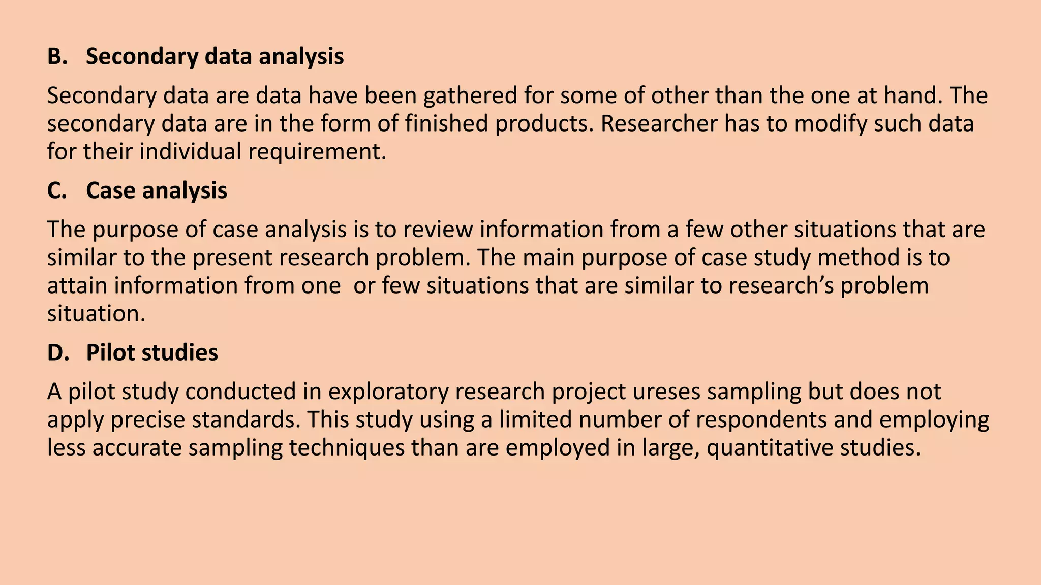 B. Secondary data analysis
Secondary data are data have been gathered for some of other than the one at hand. The
secondary data are in the form of finished products. Researcher has to modify such data
for their individual requirement.
C. Case analysis
The purpose of case analysis is to review information from a few other situations that are
similar to the present research problem. The main purpose of case study method is to
attain information from one or few situations that are similar to research’s problem
situation.
D. Pilot studies
A pilot study conducted in exploratory research project ureses sampling but does not
apply precise standards. This study using a limited number of respondents and employing
less accurate sampling techniques than are employed in large, quantitative studies.
 