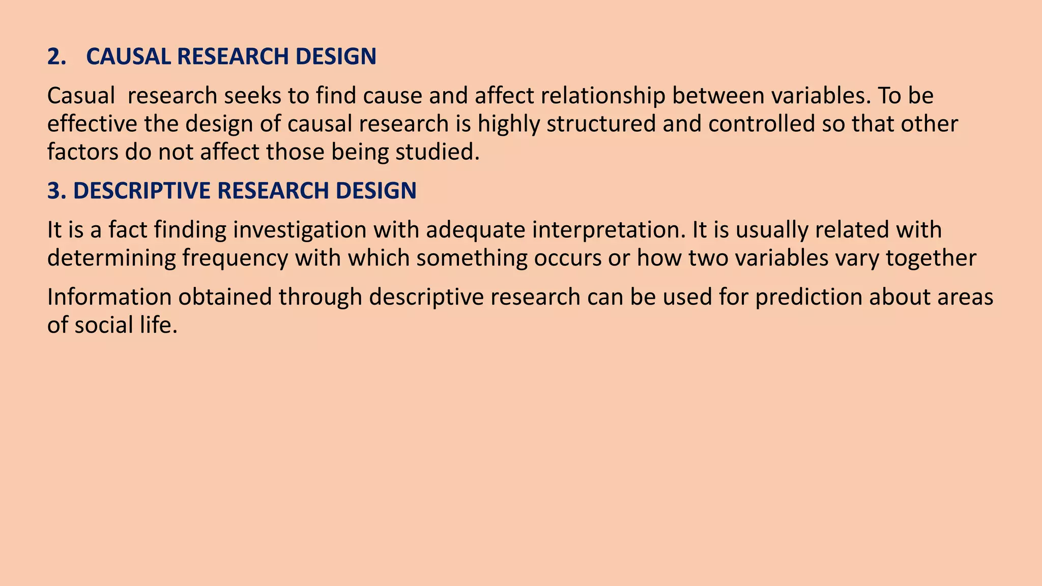 2. CAUSAL RESEARCH DESIGN
Casual research seeks to find cause and affect relationship between variables. To be
effective the design of causal research is highly structured and controlled so that other
factors do not affect those being studied.
3. DESCRIPTIVE RESEARCH DESIGN
It is a fact finding investigation with adequate interpretation. It is usually related with
determining frequency with which something occurs or how two variables vary together
Information obtained through descriptive research can be used for prediction about areas
of social life.
 