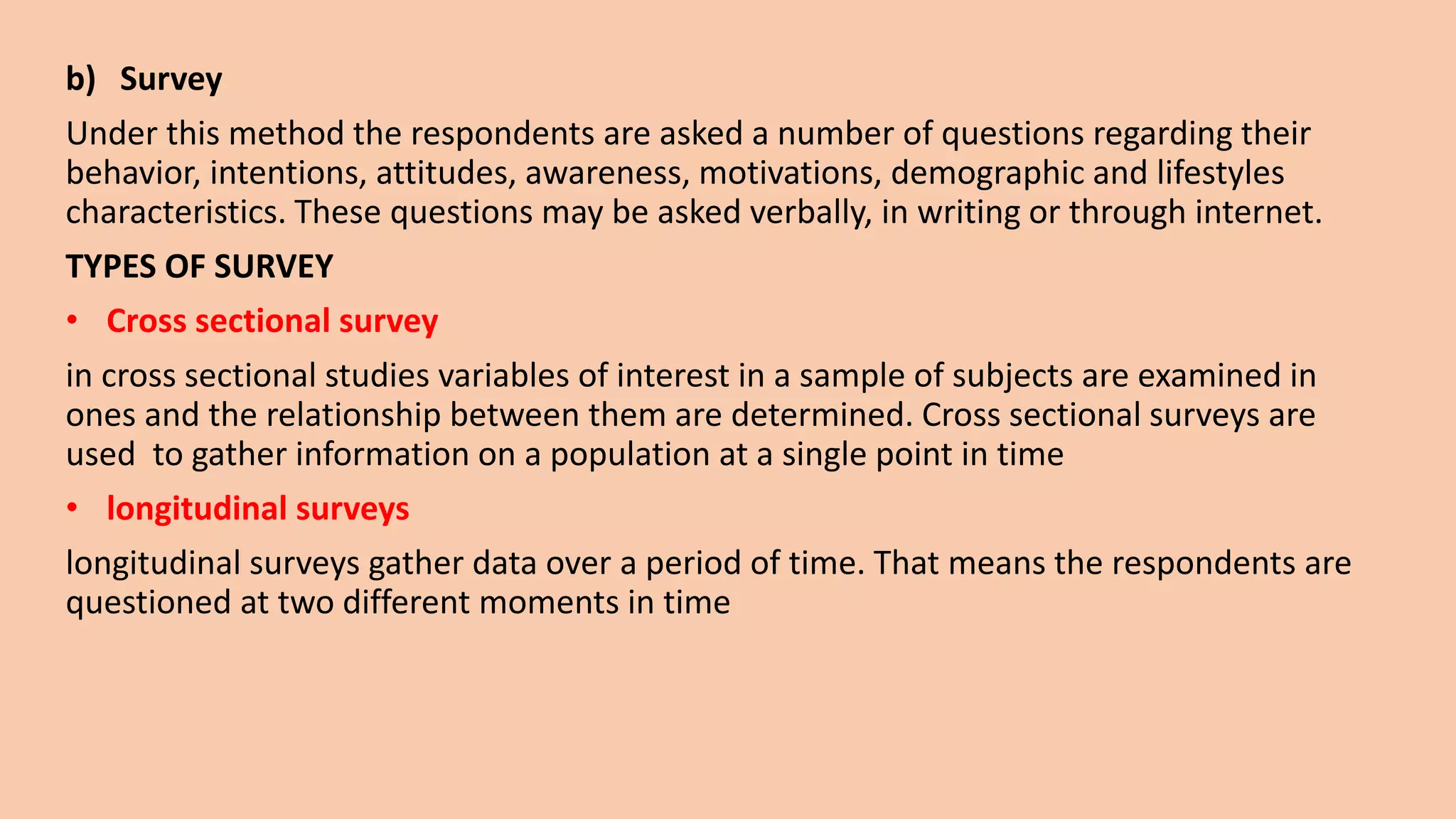 b) Survey
Under this method the respondents are asked a number of questions regarding their
behavior, intentions, attitudes, awareness, motivations, demographic and lifestyles
characteristics. These questions may be asked verbally, in writing or through internet.
TYPES OF SURVEY
• Cross sectional survey
in cross sectional studies variables of interest in a sample of subjects are examined in
ones and the relationship between them are determined. Cross sectional surveys are
used to gather information on a population at a single point in time
• longitudinal surveys
longitudinal surveys gather data over a period of time. That means the respondents are
questioned at two different moments in time
 