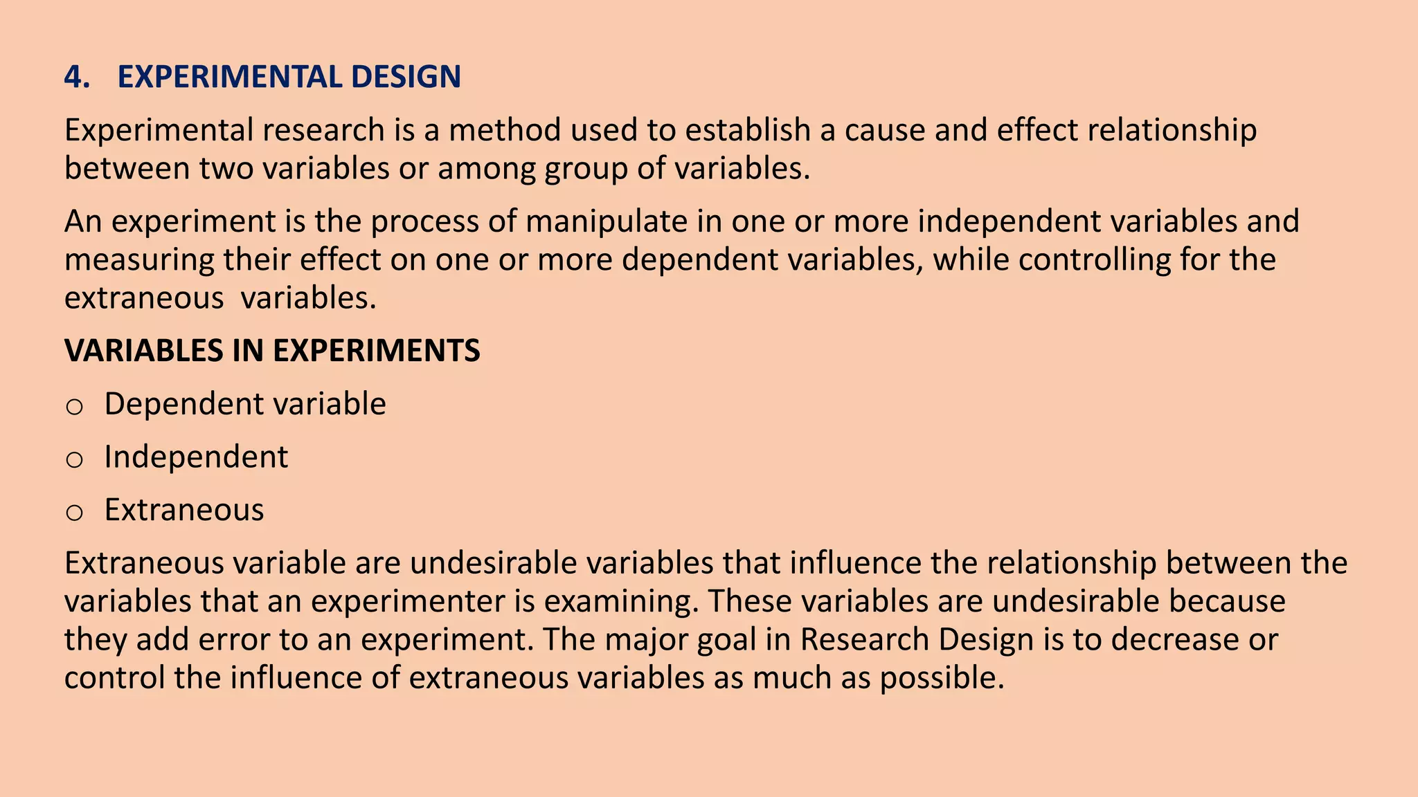 4. EXPERIMENTAL DESIGN
Experimental research is a method used to establish a cause and effect relationship
between two variables or among group of variables.
An experiment is the process of manipulate in one or more independent variables and
measuring their effect on one or more dependent variables, while controlling for the
extraneous variables.
VARIABLES IN EXPERIMENTS
o Dependent variable
o Independent
o Extraneous
Extraneous variable are undesirable variables that influence the relationship between the
variables that an experimenter is examining. These variables are undesirable because
they add error to an experiment. The major goal in Research Design is to decrease or
control the influence of extraneous variables as much as possible.
 