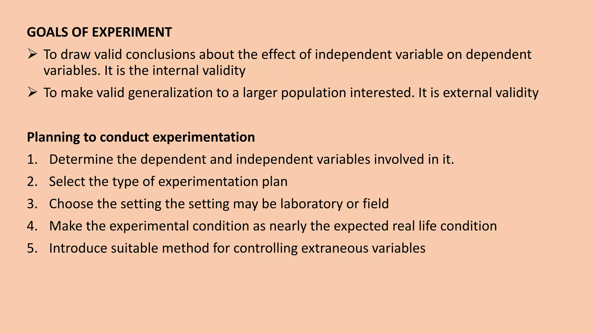 GOALS OF EXPERIMENT
 To draw valid conclusions about the effect of independent variable on dependent
variables. It is the internal validity
 To make valid generalization to a larger population interested. It is external validity
Planning to conduct experimentation
1. Determine the dependent and independent variables involved in it.
2. Select the type of experimentation plan
3. Choose the setting the setting may be laboratory or field
4. Make the experimental condition as nearly the expected real life condition
5. Introduce suitable method for controlling extraneous variables
 