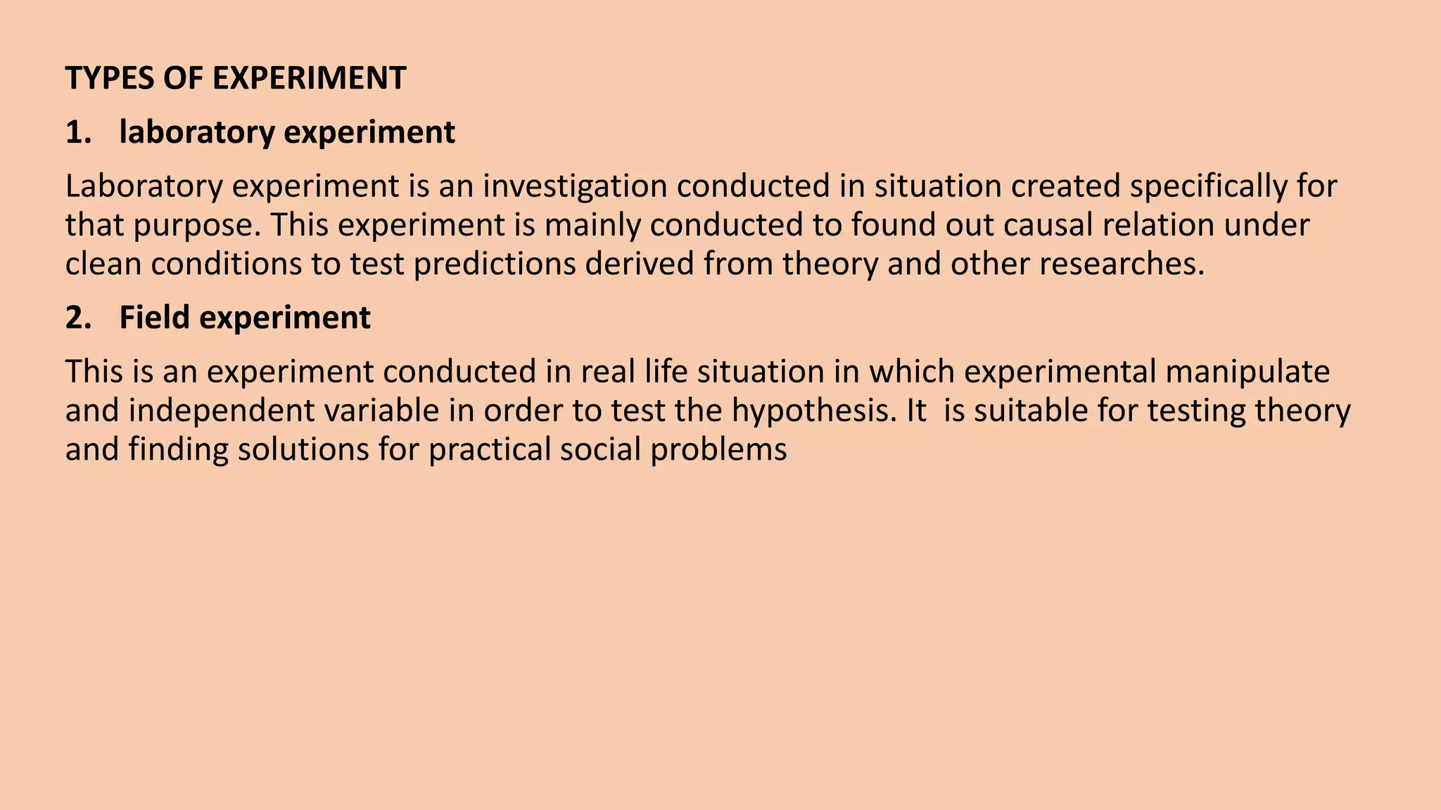 TYPES OF EXPERIMENT
1. laboratory experiment
Laboratory experiment is an investigation conducted in situation created specifically for
that purpose. This experiment is mainly conducted to found out causal relation under
clean conditions to test predictions derived from theory and other researches.
2. Field experiment
This is an experiment conducted in real life situation in which experimental manipulate
and independent variable in order to test the hypothesis. It is suitable for testing theory
and finding solutions for practical social problems
 