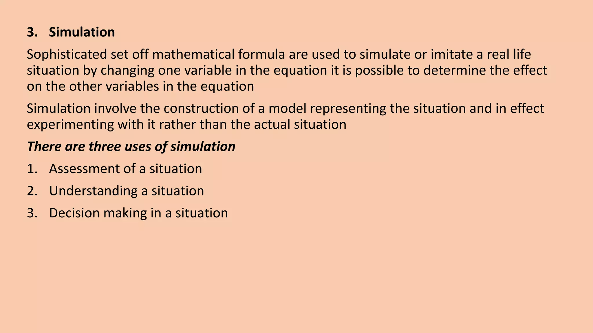 3. Simulation
Sophisticated set off mathematical formula are used to simulate or imitate a real life
situation by changing one variable in the equation it is possible to determine the effect
on the other variables in the equation
Simulation involve the construction of a model representing the situation and in effect
experimenting with it rather than the actual situation
There are three uses of simulation
1. Assessment of a situation
2. Understanding a situation
3. Decision making in a situation
 