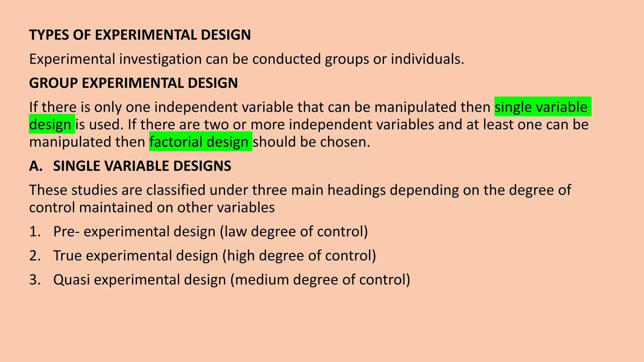TYPES OF EXPERIMENTAL DESIGN
Experimental investigation can be conducted groups or individuals.
GROUP EXPERIMENTAL DESIGN
If there is only one independent variable that can be manipulated then single variable
design is used. If there are two or more independent variables and at least one can be
manipulated then factorial design should be chosen.
A. SINGLE VARIABLE DESIGNS
These studies are classified under three main headings depending on the degree of
control maintained on other variables
1. Pre- experimental design (law degree of control)
2. True experimental design (high degree of control)
3. Quasi experimental design (medium degree of control)
 