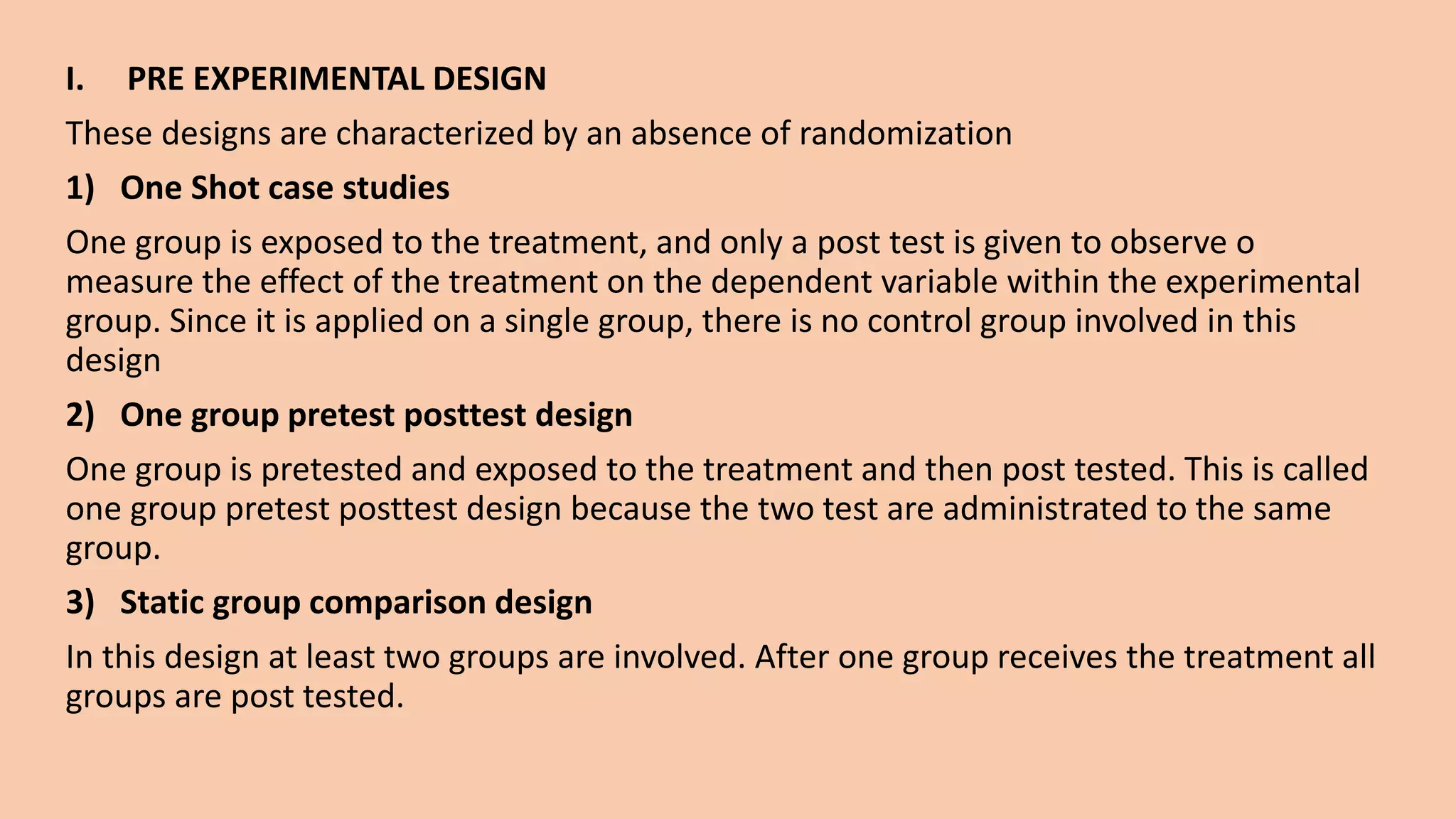 I. PRE EXPERIMENTAL DESIGN
These designs are characterized by an absence of randomization
1) One Shot case studies
One group is exposed to the treatment, and only a post test is given to observe o
measure the effect of the treatment on the dependent variable within the experimental
group. Since it is applied on a single group, there is no control group involved in this
design
2) One group pretest posttest design
One group is pretested and exposed to the treatment and then post tested. This is called
one group pretest posttest design because the two test are administrated to the same
group.
3) Static group comparison design
In this design at least two groups are involved. After one group receives the treatment all
groups are post tested.
 