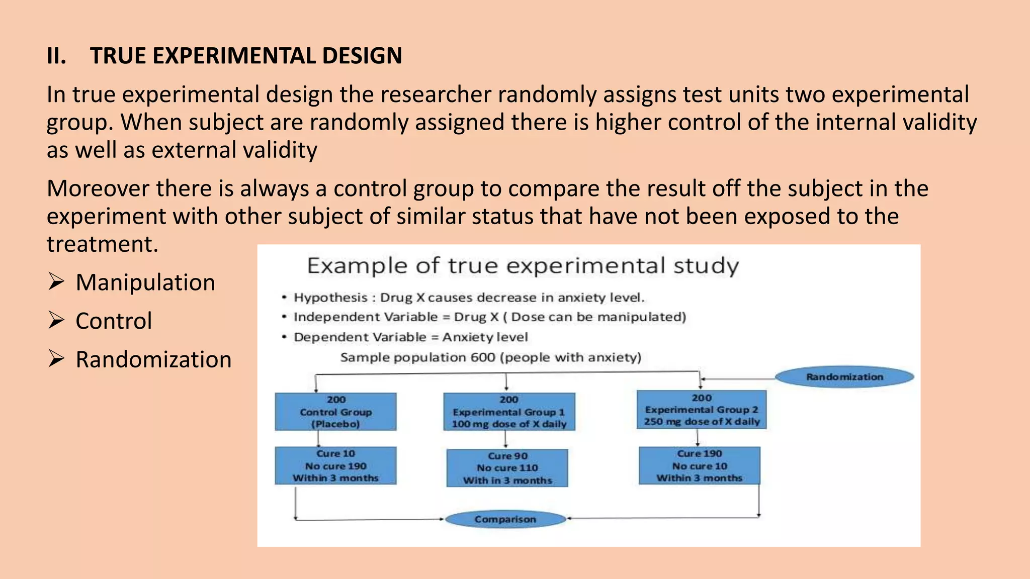 II. TRUE EXPERIMENTAL DESIGN
In true experimental design the researcher randomly assigns test units two experimental
group. When subject are randomly assigned there is higher control of the internal validity
as well as external validity
Moreover there is always a control group to compare the result off the subject in the
experiment with other subject of similar status that have not been exposed to the
treatment.
 Manipulation
 Control
 Randomization
 