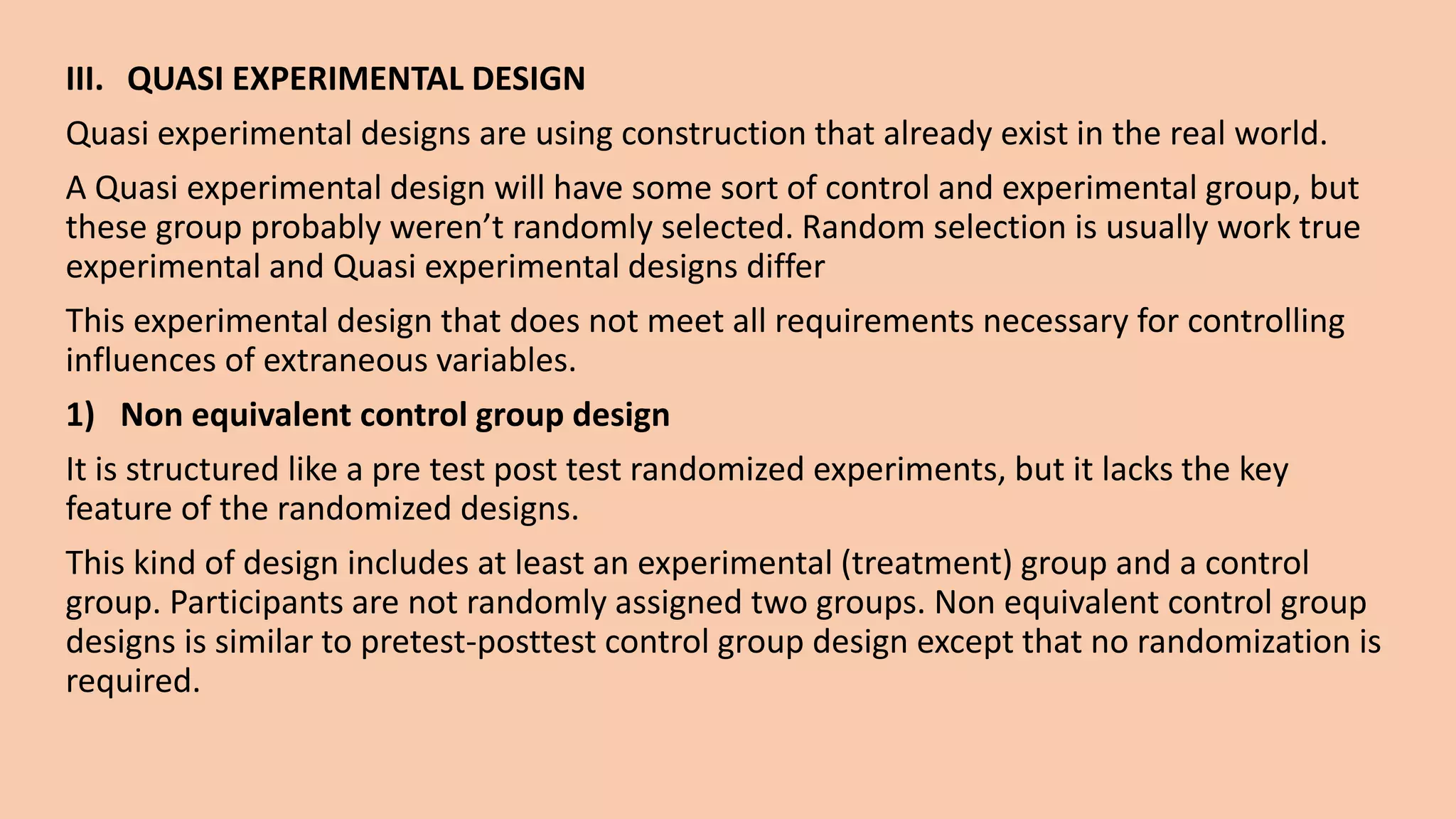 III. QUASI EXPERIMENTAL DESIGN
Quasi experimental designs are using construction that already exist in the real world.
A Quasi experimental design will have some sort of control and experimental group, but
these group probably weren’t randomly selected. Random selection is usually work true
experimental and Quasi experimental designs differ
This experimental design that does not meet all requirements necessary for controlling
influences of extraneous variables.
1) Non equivalent control group design
It is structured like a pre test post test randomized experiments, but it lacks the key
feature of the randomized designs.
This kind of design includes at least an experimental (treatment) group and a control
group. Participants are not randomly assigned two groups. Non equivalent control group
designs is similar to pretest-posttest control group design except that no randomization is
required.
 