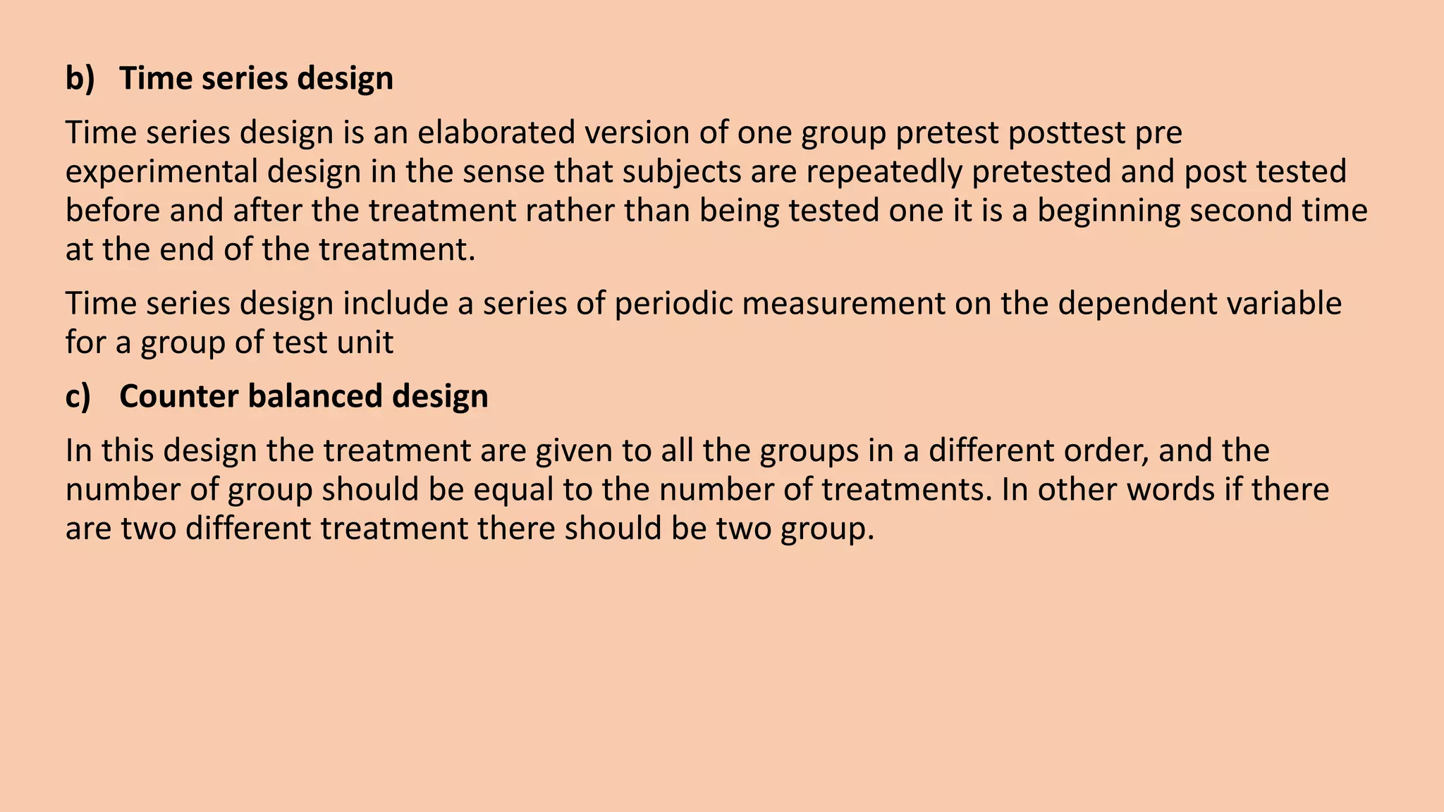 b) Time series design
Time series design is an elaborated version of one group pretest posttest pre
experimental design in the sense that subjects are repeatedly pretested and post tested
before and after the treatment rather than being tested one it is a beginning second time
at the end of the treatment.
Time series design include a series of periodic measurement on the dependent variable
for a group of test unit
c) Counter balanced design
In this design the treatment are given to all the groups in a different order, and the
number of group should be equal to the number of treatments. In other words if there
are two different treatment there should be two group.
 