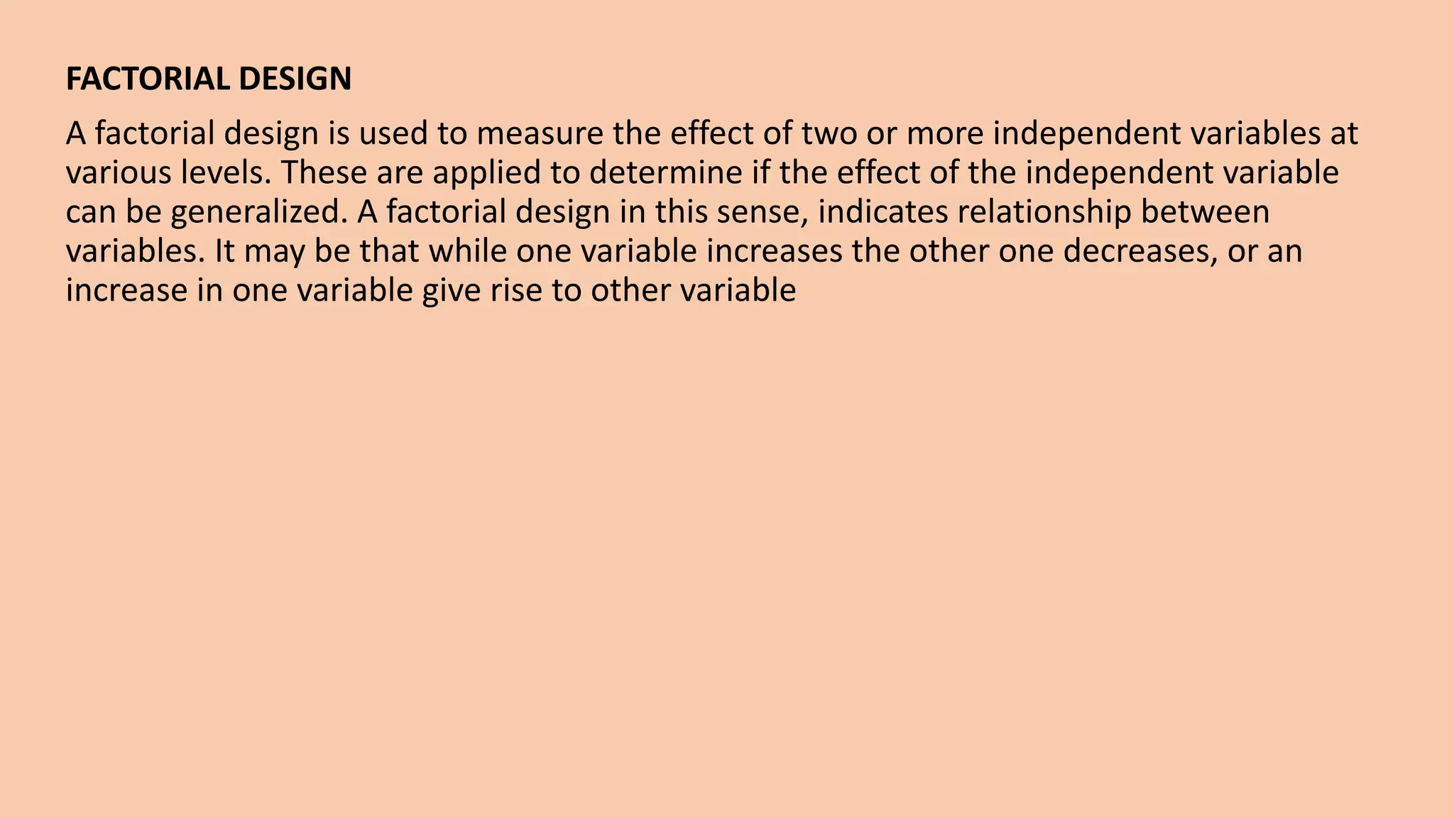FACTORIAL DESIGN
A factorial design is used to measure the effect of two or more independent variables at
various levels. These are applied to determine if the effect of the independent variable
can be generalized. A factorial design in this sense, indicates relationship between
variables. It may be that while one variable increases the other one decreases, or an
increase in one variable give rise to other variable
 