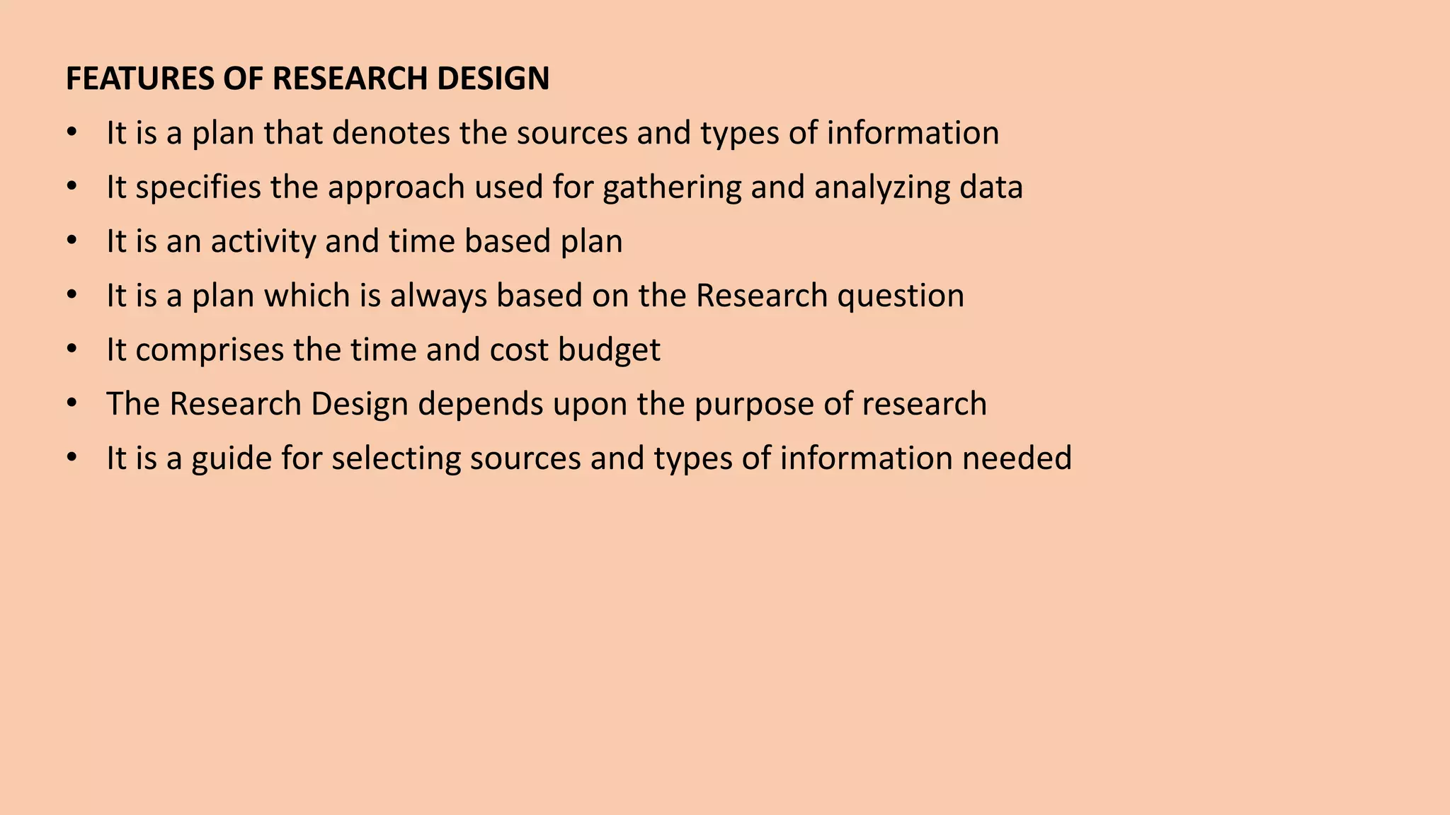 FEATURES OF RESEARCH DESIGN
• It is a plan that denotes the sources and types of information
• It specifies the approach used for gathering and analyzing data
• It is an activity and time based plan
• It is a plan which is always based on the Research question
• It comprises the time and cost budget
• The Research Design depends upon the purpose of research
• It is a guide for selecting sources and types of information needed
 
