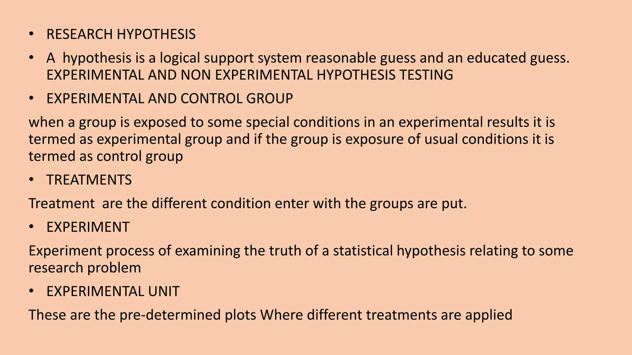• RESEARCH HYPOTHESIS
• A hypothesis is a logical support system reasonable guess and an educated guess.
EXPERIMENTAL AND NON EXPERIMENTAL HYPOTHESIS TESTING
• EXPERIMENTAL AND CONTROL GROUP
when a group is exposed to some special conditions in an experimental results it is
termed as experimental group and if the group is exposure of usual conditions it is
termed as control group
• TREATMENTS
Treatment are the different condition enter with the groups are put.
• EXPERIMENT
Experiment process of examining the truth of a statistical hypothesis relating to some
research problem
• EXPERIMENTAL UNIT
These are the pre-determined plots Where different treatments are applied
 