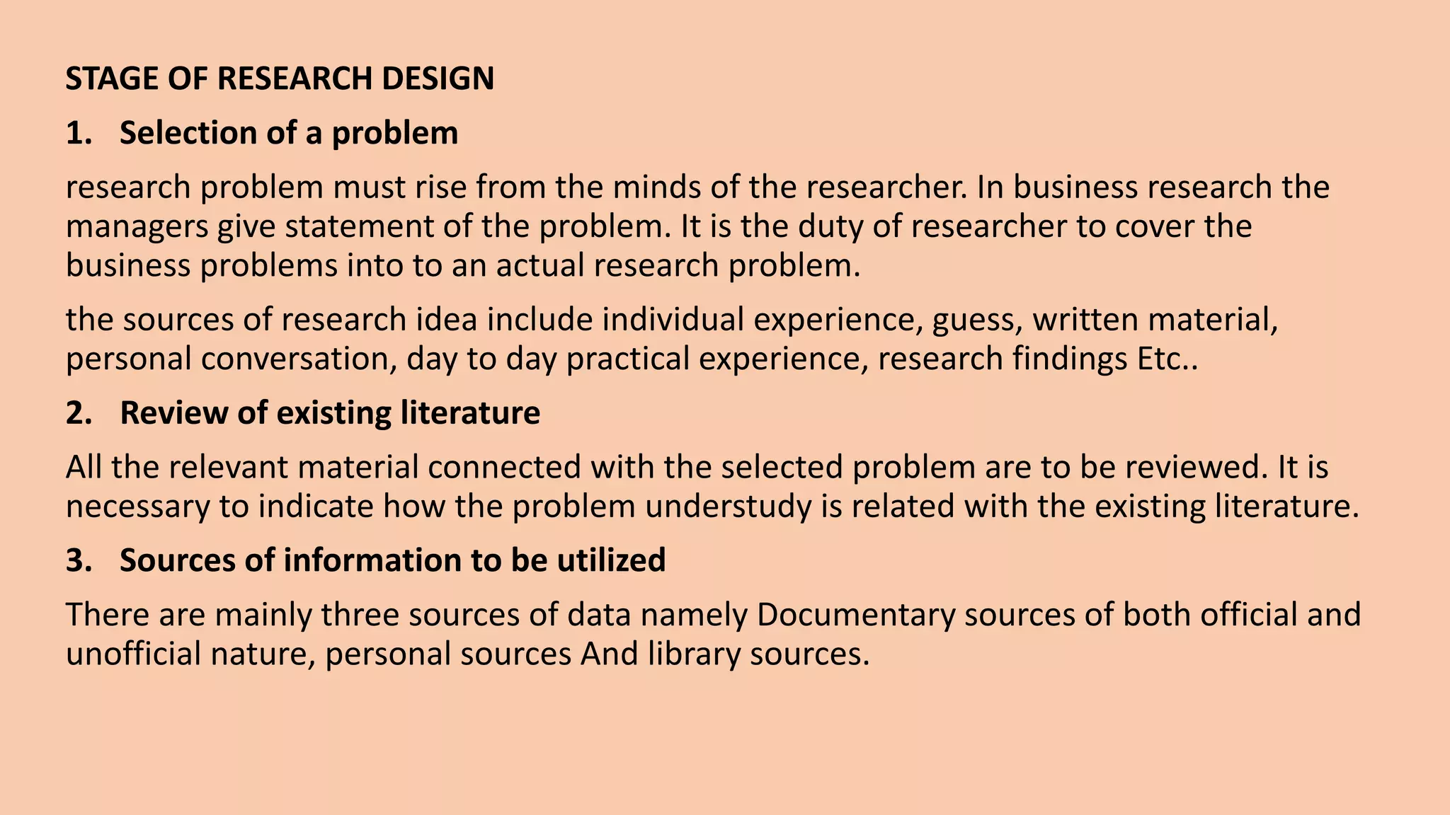 STAGE OF RESEARCH DESIGN
1. Selection of a problem
research problem must rise from the minds of the researcher. In business research the
managers give statement of the problem. It is the duty of researcher to cover the
business problems into to an actual research problem.
the sources of research idea include individual experience, guess, written material,
personal conversation, day to day practical experience, research findings Etc..
2. Review of existing literature
All the relevant material connected with the selected problem are to be reviewed. It is
necessary to indicate how the problem understudy is related with the existing literature.
3. Sources of information to be utilized
There are mainly three sources of data namely Documentary sources of both official and
unofficial nature, personal sources And library sources.
 