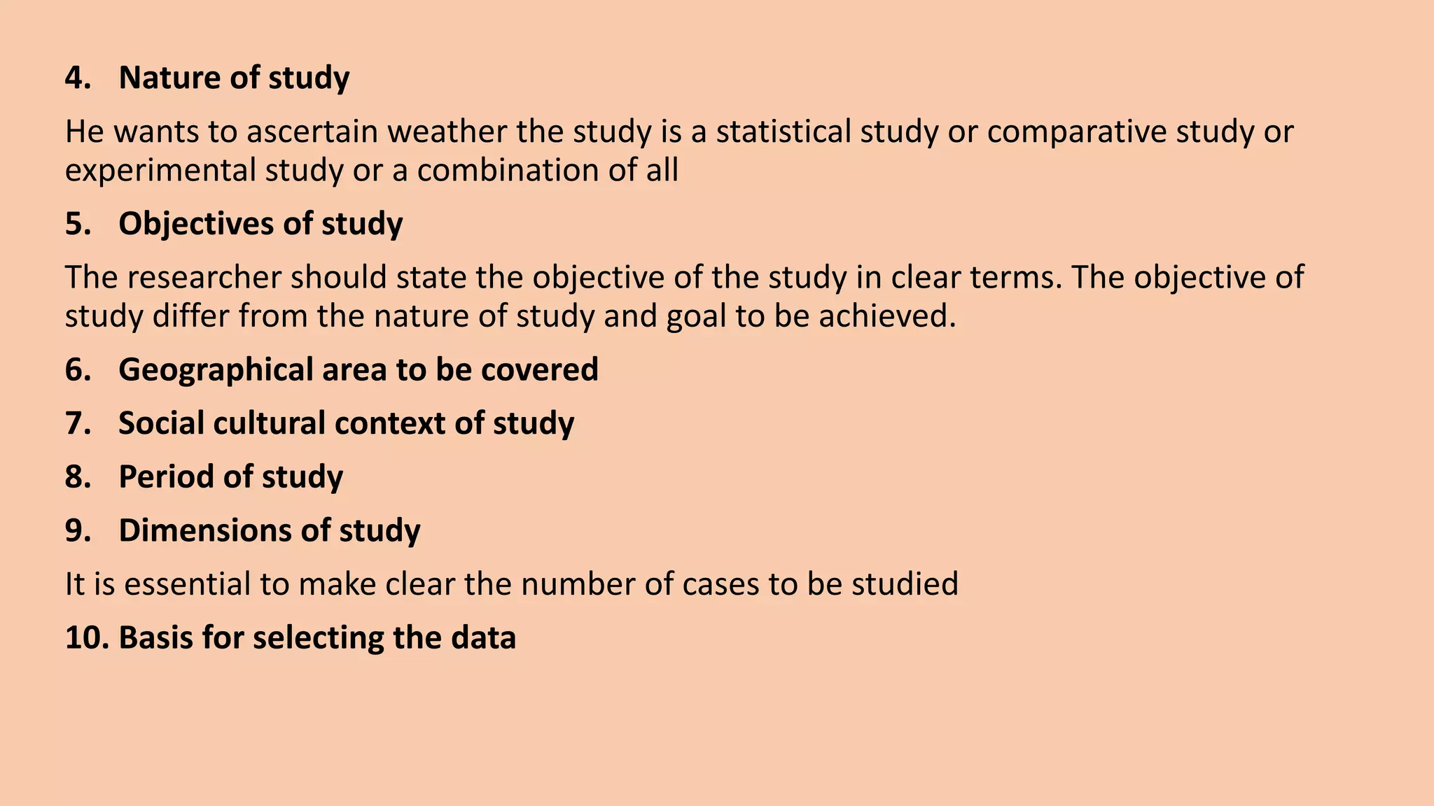 4. Nature of study
He wants to ascertain weather the study is a statistical study or comparative study or
experimental study or a combination of all
5. Objectives of study
The researcher should state the objective of the study in clear terms. The objective of
study differ from the nature of study and goal to be achieved.
6. Geographical area to be covered
7. Social cultural context of study
8. Period of study
9. Dimensions of study
It is essential to make clear the number of cases to be studied
10. Basis for selecting the data
 