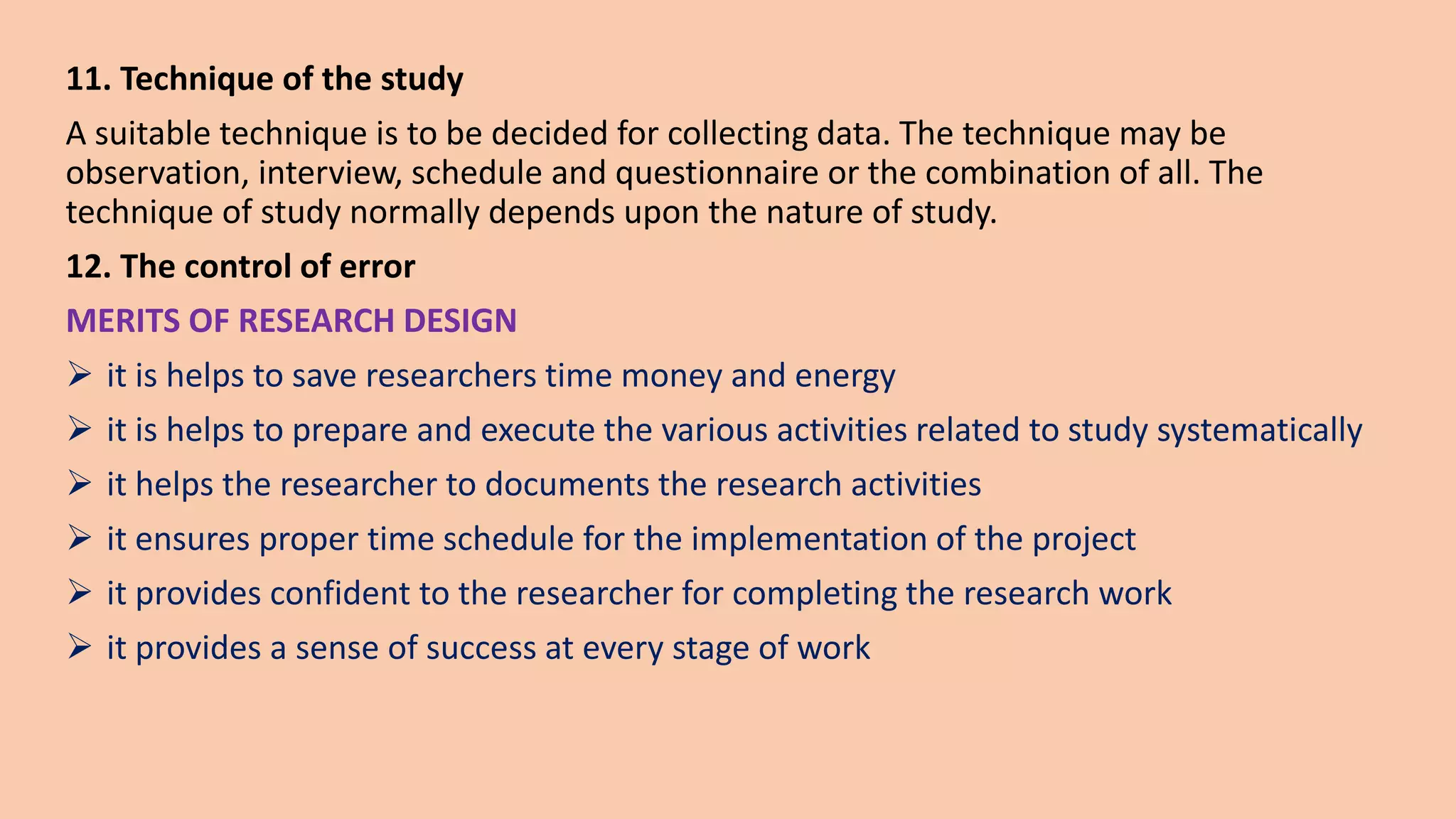 11. Technique of the study
A suitable technique is to be decided for collecting data. The technique may be
observation, interview, schedule and questionnaire or the combination of all. The
technique of study normally depends upon the nature of study.
12. The control of error
MERITS OF RESEARCH DESIGN
 it is helps to save researchers time money and energy
 it is helps to prepare and execute the various activities related to study systematically
 it helps the researcher to documents the research activities
 it ensures proper time schedule for the implementation of the project
 it provides confident to the researcher for completing the research work
 it provides a sense of success at every stage of work
 