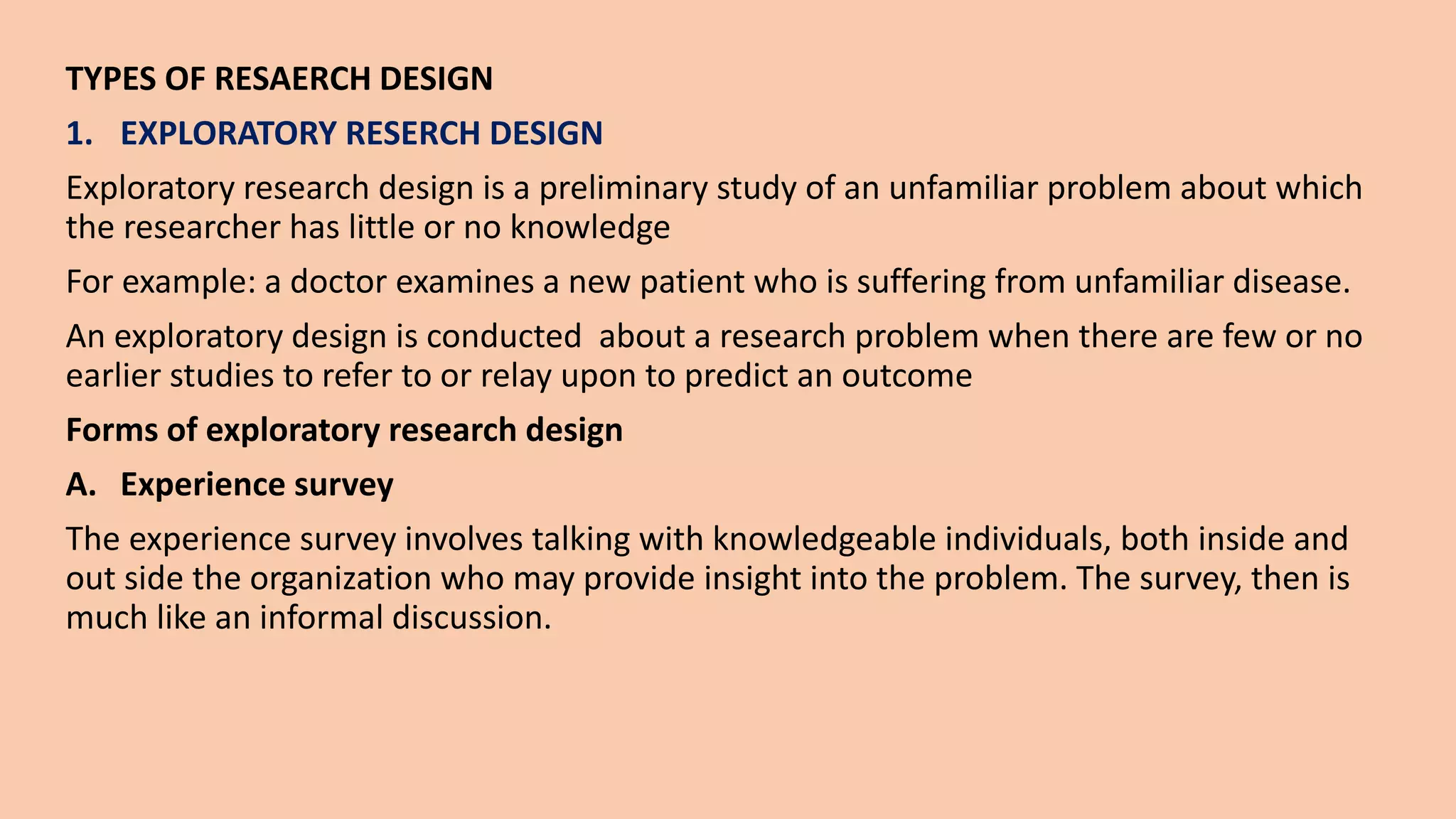 TYPES OF RESAERCH DESIGN
1. EXPLORATORY RESERCH DESIGN
Exploratory research design is a preliminary study of an unfamiliar problem about which
the researcher has little or no knowledge
For example: a doctor examines a new patient who is suffering from unfamiliar disease.
An exploratory design is conducted about a research problem when there are few or no
earlier studies to refer to or relay upon to predict an outcome
Forms of exploratory research design
A. Experience survey
The experience survey involves talking with knowledgeable individuals, both inside and
out side the organization who may provide insight into the problem. The survey, then is
much like an informal discussion.
 