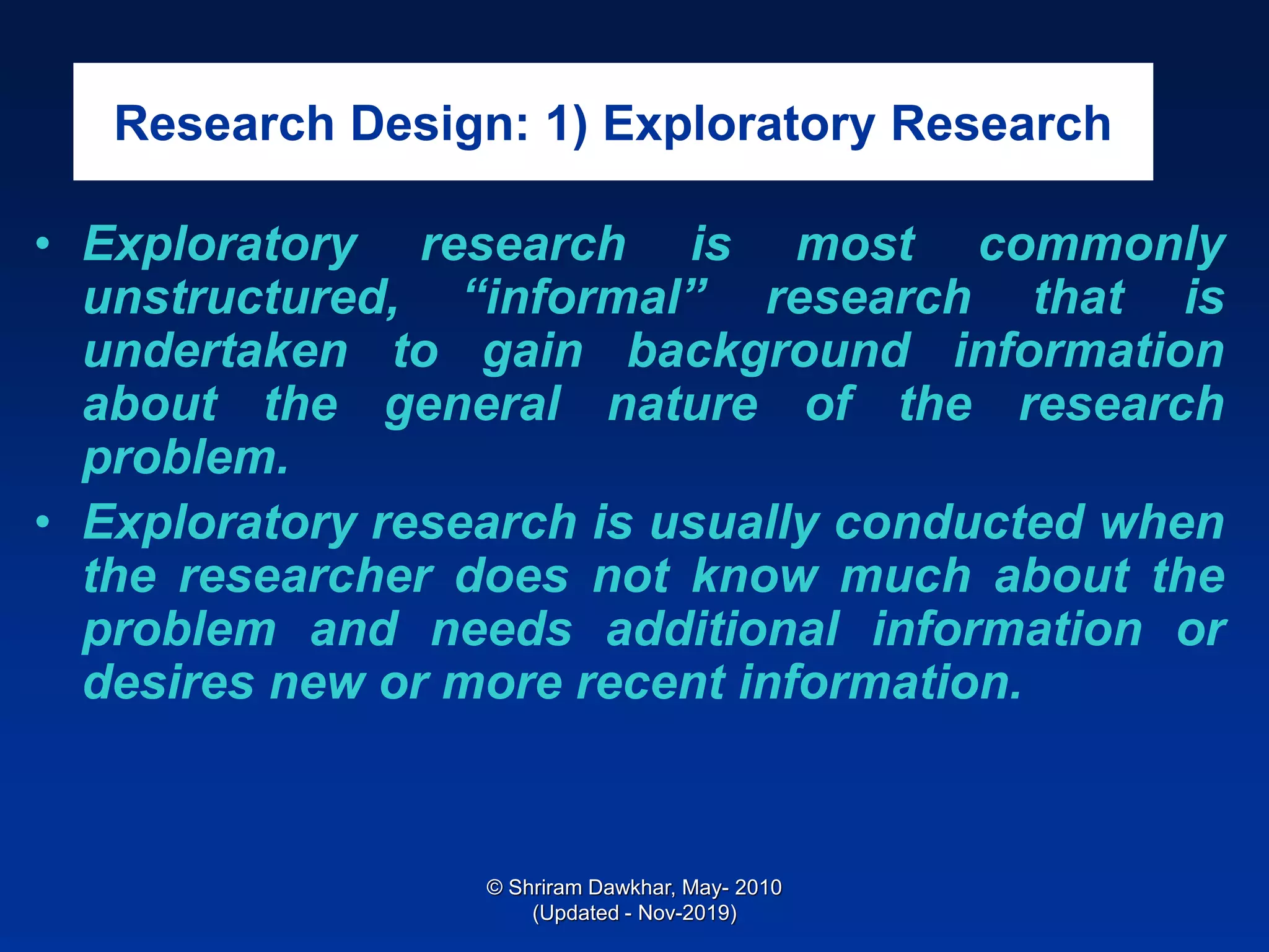 Research Design: 1) Exploratory Research
• Exploratory research is most commonly
unstructured, “informal” research that is
undertaken to gain background information
about the general nature of the research
problem.
• Exploratory research is usually conducted when
the researcher does not know much about the
problem and needs additional information or
desires new or more recent information.
© Shriram Dawkhar, May- 2010
(Updated - Nov-2019)
 