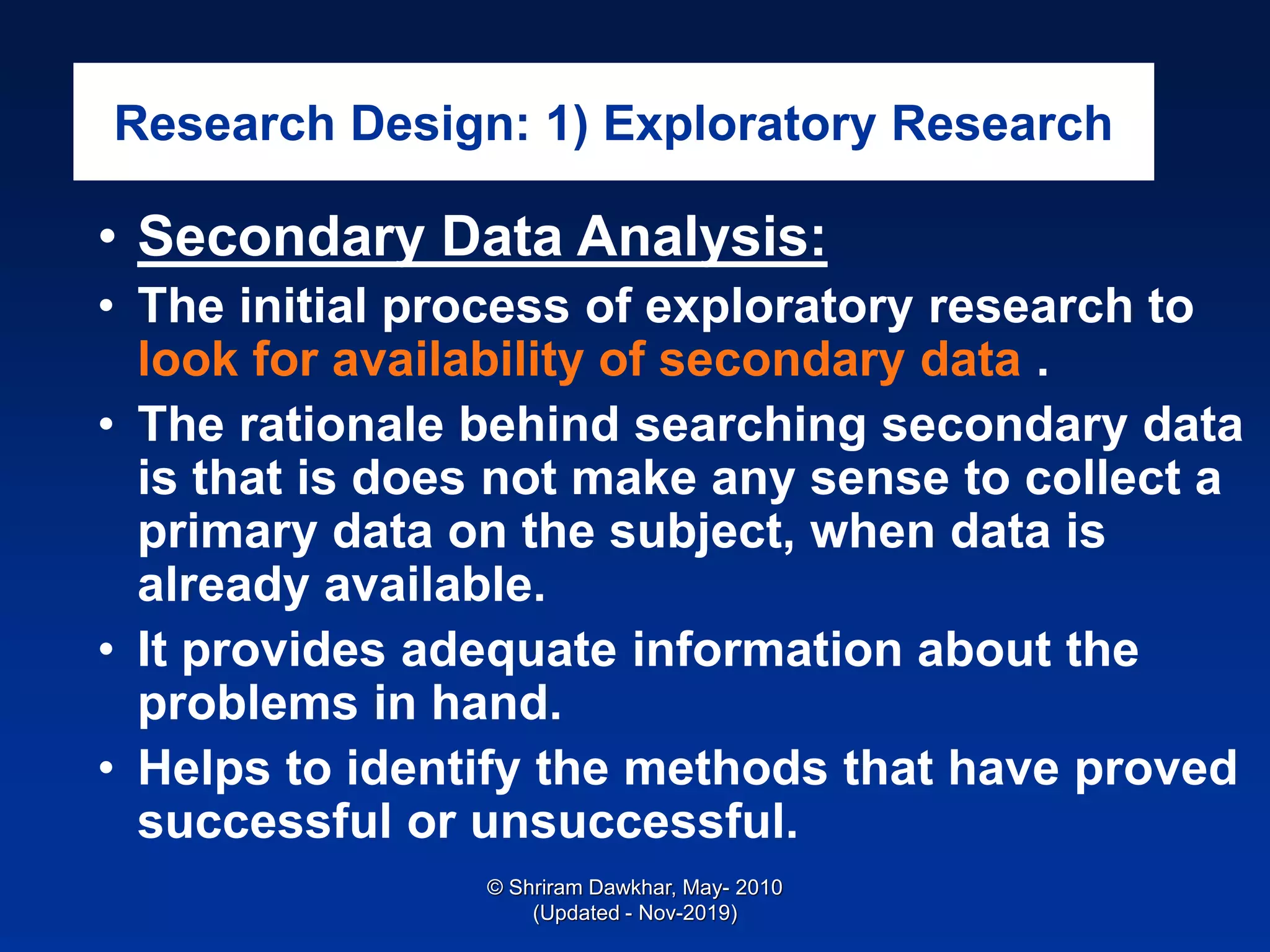 Research Design: 1) Exploratory Research
• Secondary Data Analysis:
• The initial process of exploratory research to
look for availability of secondary data .
• The rationale behind searching secondary data
is that is does not make any sense to collect a
primary data on the subject, when data is
already available.
• It provides adequate information about the
problems in hand.
• Helps to identify the methods that have proved
successful or unsuccessful.
© Shriram Dawkhar, May- 2010
(Updated - Nov-2019)
 