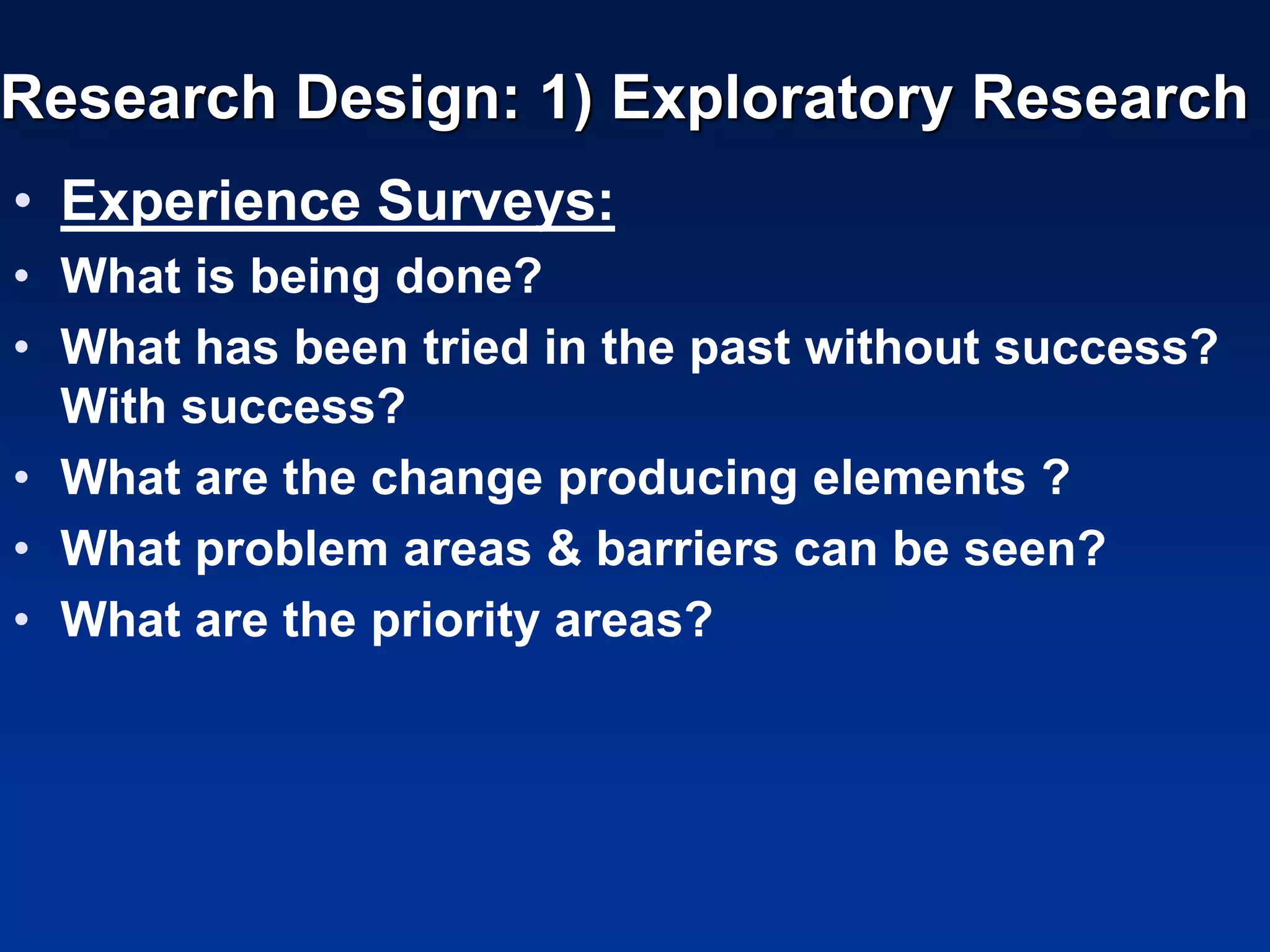 Research Design: 1) Exploratory Research
• Experience Surveys:
• What is being done?
• What has been tried in the past without success?
With success?
• What are the change producing elements ?
• What problem areas & barriers can be seen?
• What are the priority areas?
 