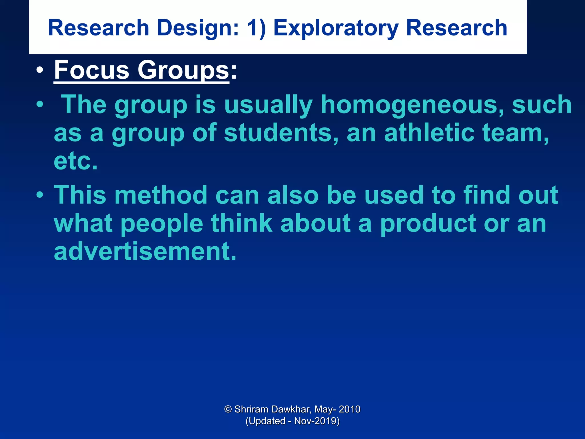 Research Design: 1) Exploratory Research
• Focus Groups:
• The group is usually homogeneous, such
as a group of students, an athletic team,
etc.
• This method can also be used to find out
what people think about a product or an
advertisement.
© Shriram Dawkhar, May- 2010
(Updated - Nov-2019)
 
