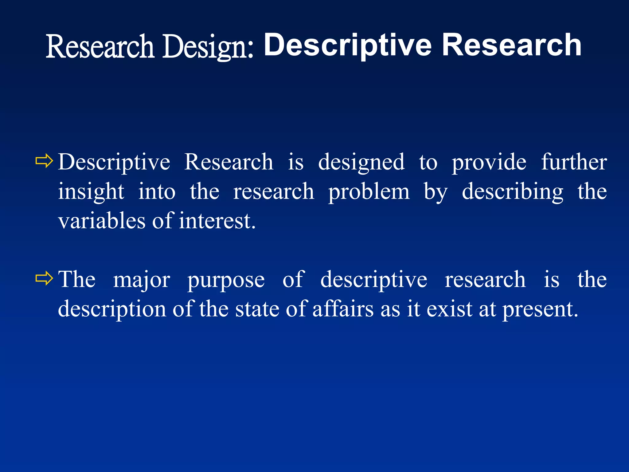 Descriptive Research is designed to provide further
insight into the research problem by describing the
variables of interest.
The major purpose of descriptive research is the
description of the state of affairs as it exist at present.
Research Design: Descriptive Research
 