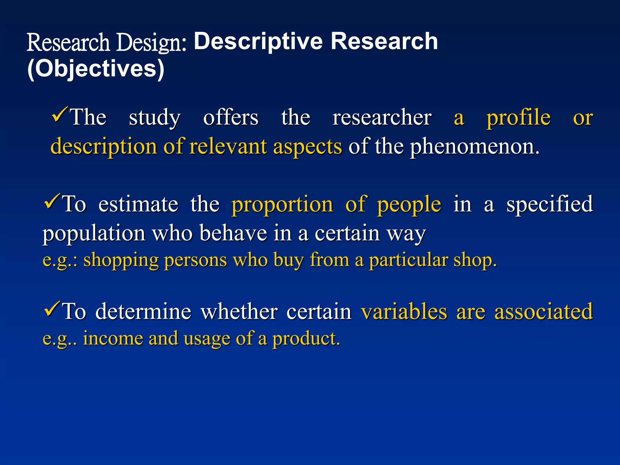 ✓The study offers the researcher a profile or
description of relevant aspects of the phenomenon.
✓To estimate the proportion of people in a specified
population who behave in a certain way
e.g.: shopping persons who buy from a particular shop.
✓To determine whether certain variables are associated
e.g.. income and usage of a product.
Research Design: Descriptive Research
(Objectives)
 