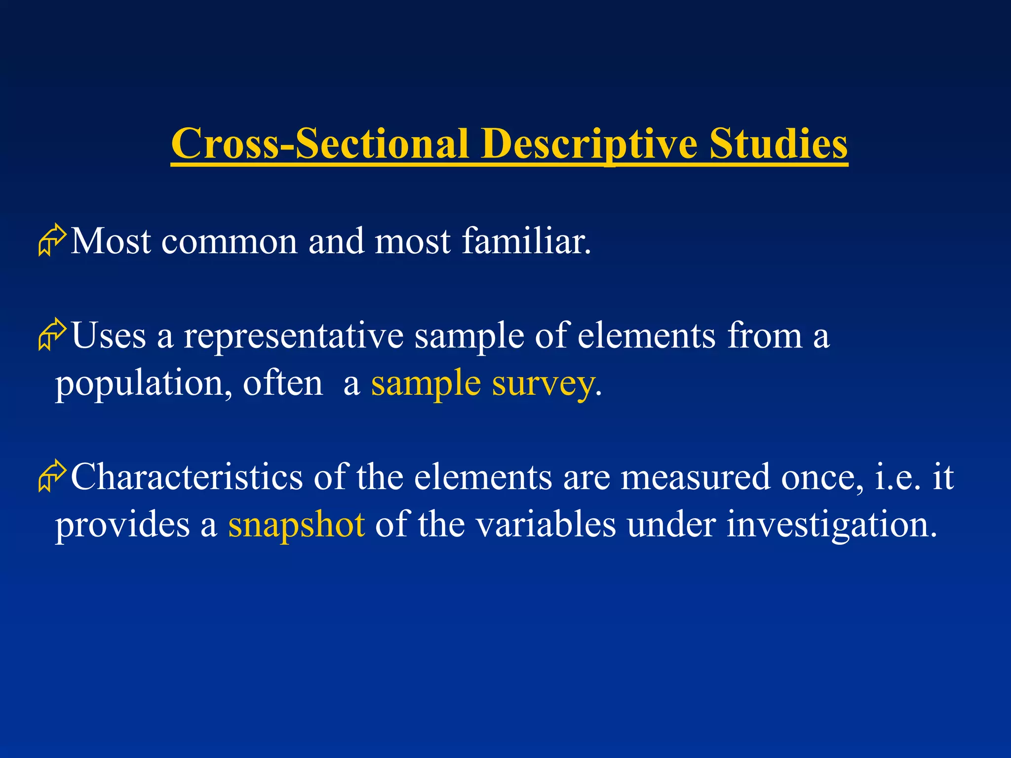 Cross-Sectional Descriptive Studies
Most common and most familiar.
Uses a representative sample of elements from a
population, often a sample survey.
Characteristics of the elements are measured once, i.e. it
provides a snapshot of the variables under investigation.
 