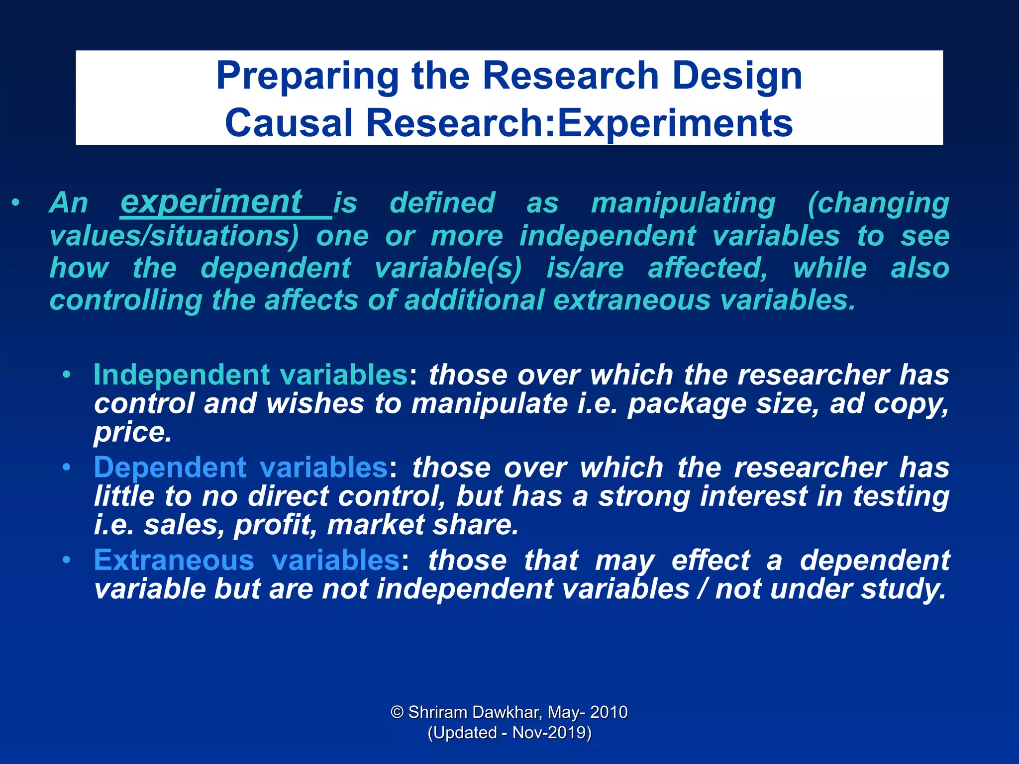 Preparing the Research Design
Causal Research:Experiments
• An experiment is defined as manipulating (changing
values/situations) one or more independent variables to see
how the dependent variable(s) is/are affected, while also
controlling the affects of additional extraneous variables.
• Independent variables: those over which the researcher has
control and wishes to manipulate i.e. package size, ad copy,
price.
• Dependent variables: those over which the researcher has
little to no direct control, but has a strong interest in testing
i.e. sales, profit, market share.
• Extraneous variables: those that may effect a dependent
variable but are not independent variables / not under study.
© Shriram Dawkhar, May- 2010
(Updated - Nov-2019)
 
