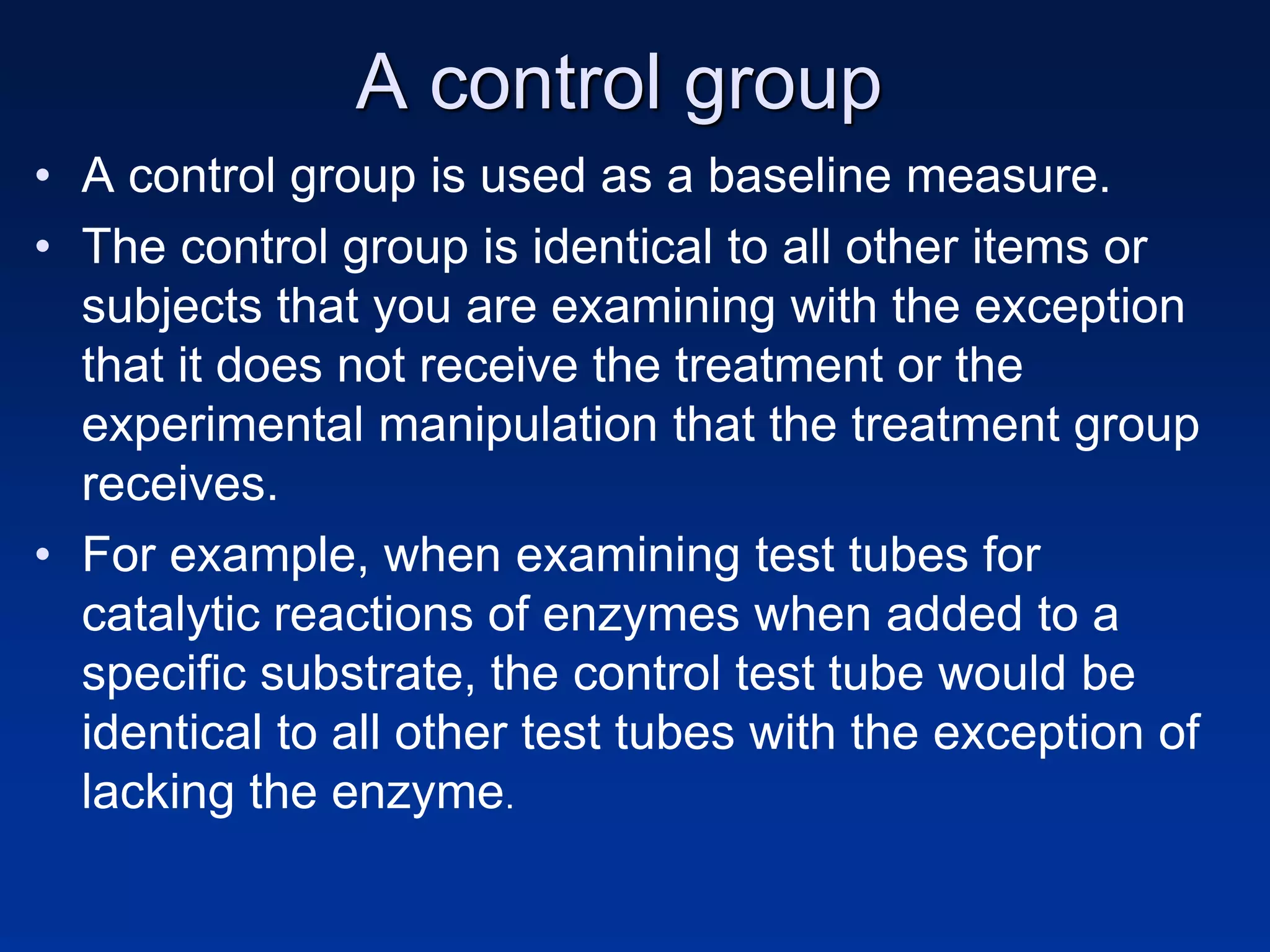 A control group
• A control group is used as a baseline measure.
• The control group is identical to all other items or
subjects that you are examining with the exception
that it does not receive the treatment or the
experimental manipulation that the treatment group
receives.
• For example, when examining test tubes for
catalytic reactions of enzymes when added to a
specific substrate, the control test tube would be
identical to all other test tubes with the exception of
lacking the enzyme.
 
