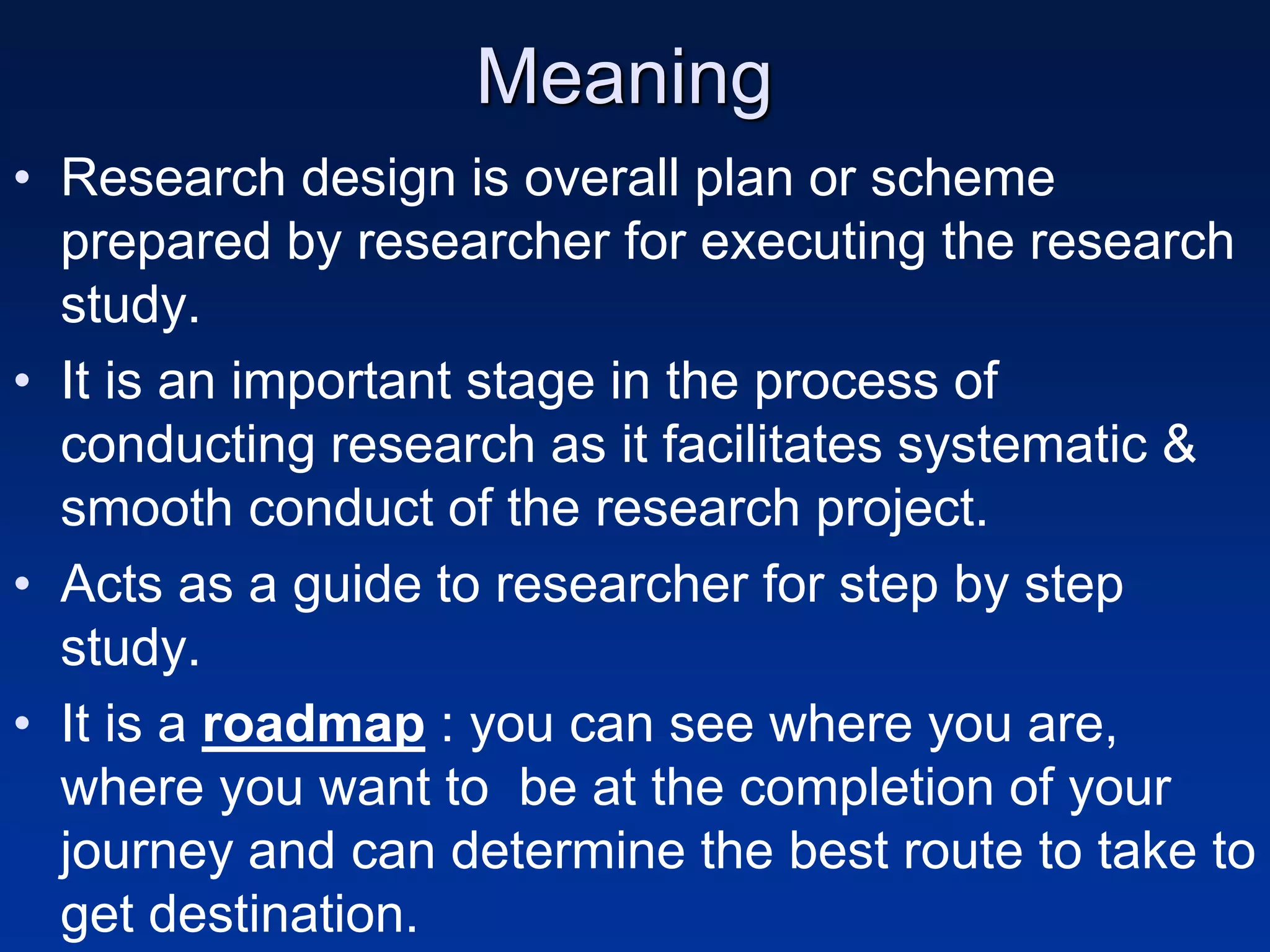 Meaning
• Research design is overall plan or scheme
prepared by researcher for executing the research
study.
• It is an important stage in the process of
conducting research as it facilitates systematic &
smooth conduct of the research project.
• Acts as a guide to researcher for step by step
study.
• It is a roadmap : you can see where you are,
where you want to be at the completion of your
journey and can determine the best route to take to
get destination.
 