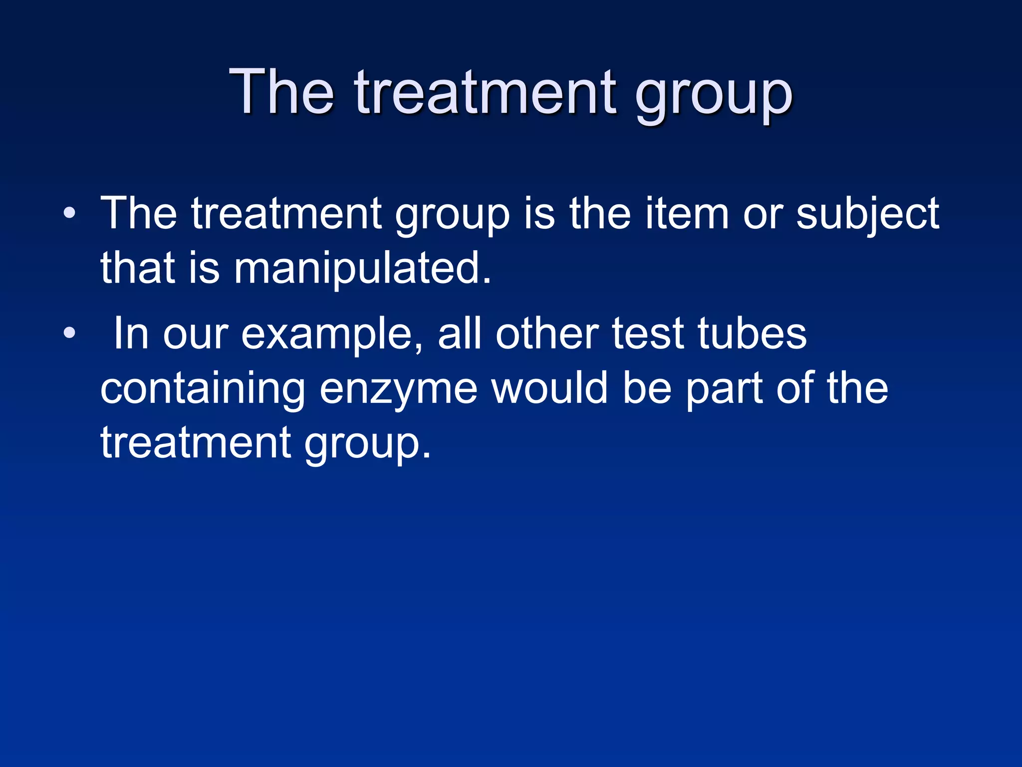 The treatment group
• The treatment group is the item or subject
that is manipulated.
• In our example, all other test tubes
containing enzyme would be part of the
treatment group.
 