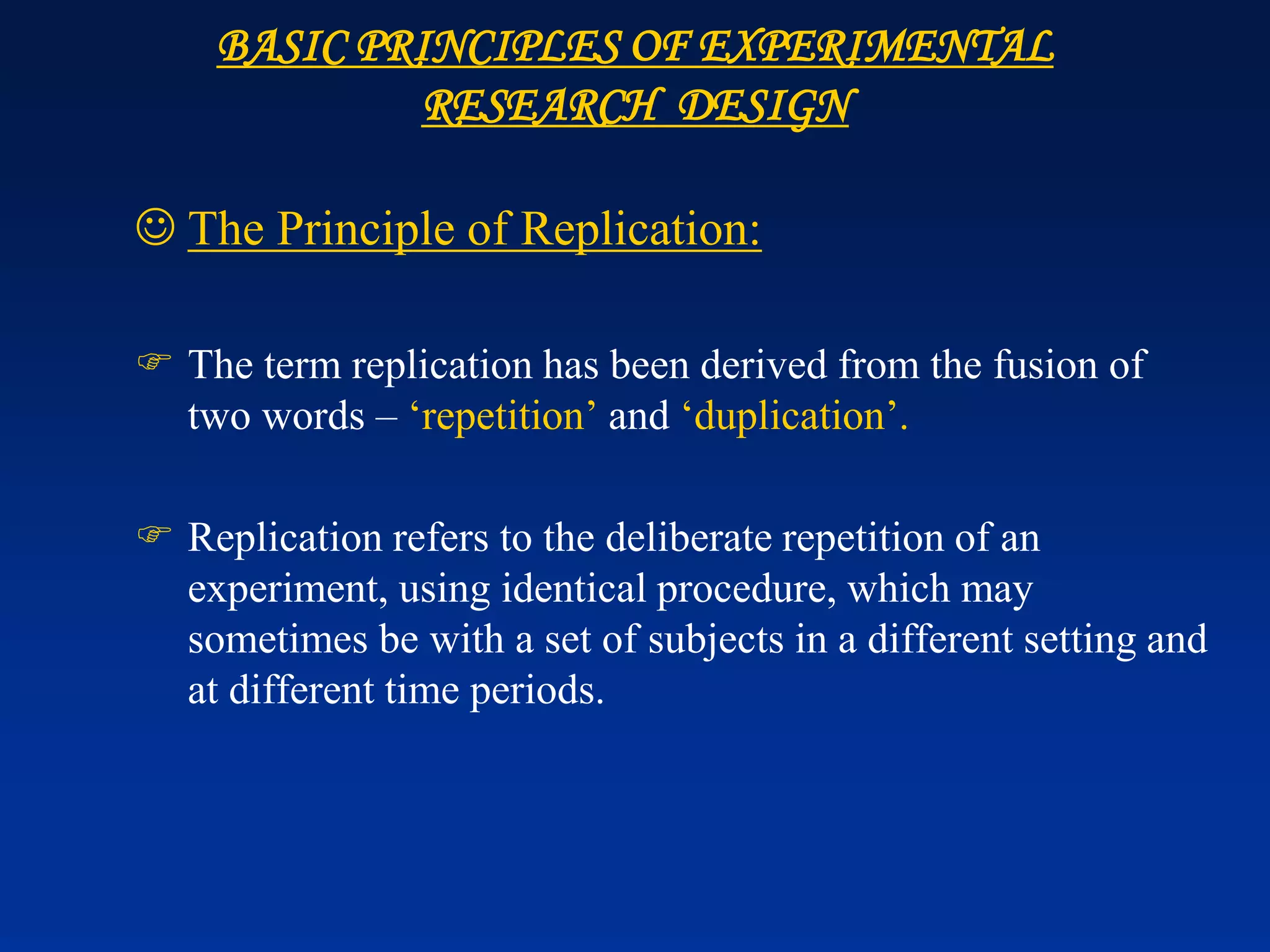 ☺ The Principle of Replication:
 The term replication has been derived from the fusion of
two words – ‘repetition’ and ‘duplication’.
 Replication refers to the deliberate repetition of an
experiment, using identical procedure, which may
sometimes be with a set of subjects in a different setting and
at different time periods.
BASIC PRINCIPLES OF EXPERIMENTAL
RESEARCH DESIGN
 