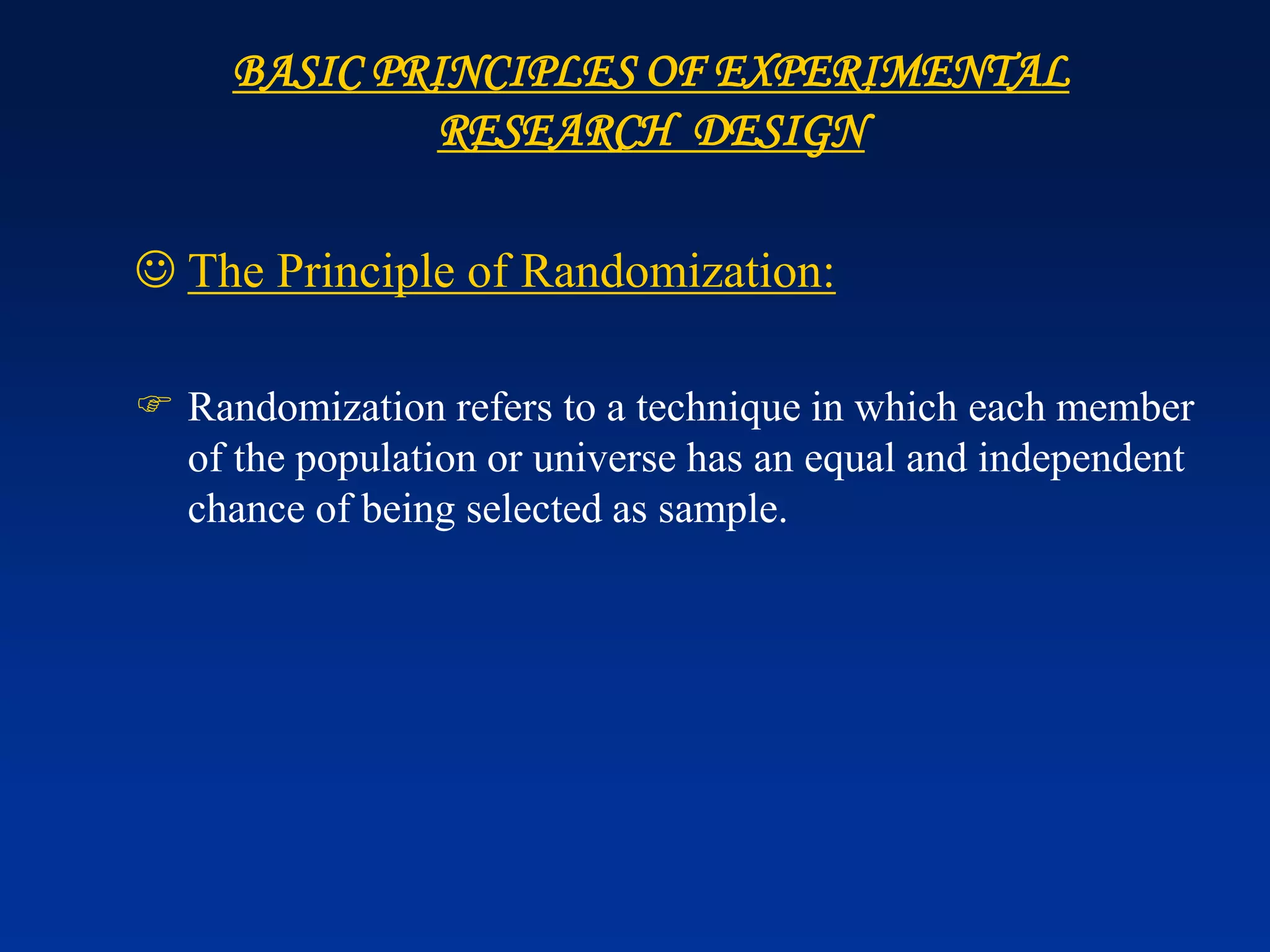 BASIC PRINCIPLES OF EXPERIMENTAL
RESEARCH DESIGN
☺ The Principle of Randomization:
 Randomization refers to a technique in which each member
of the population or universe has an equal and independent
chance of being selected as sample.
 