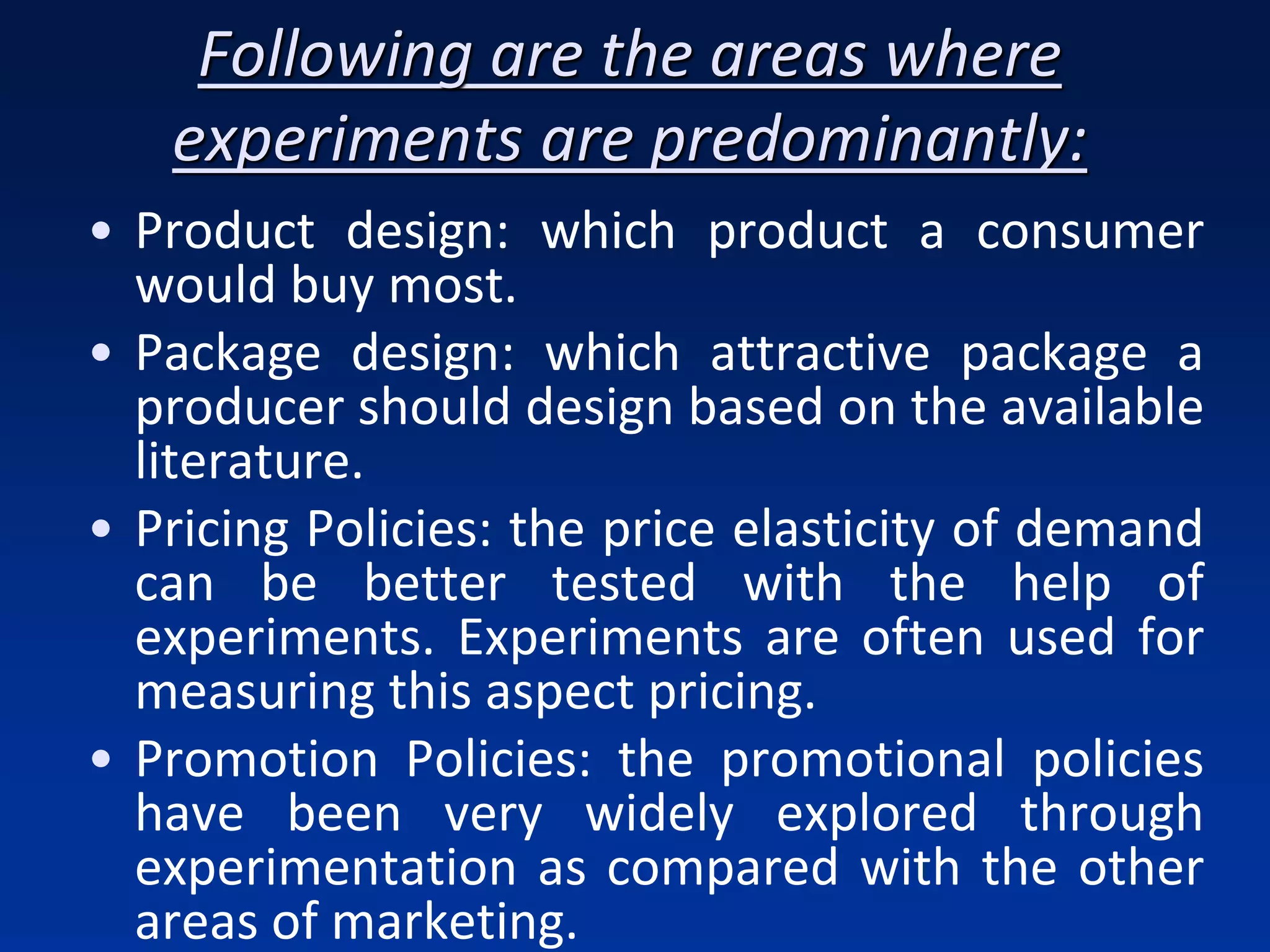Following are the areas where
experiments are predominantly:
• Product design: which product a consumer
would buy most.
• Package design: which attractive package a
producer should design based on the available
literature.
• Pricing Policies: the price elasticity of demand
can be better tested with the help of
experiments. Experiments are often used for
measuring this aspect pricing.
• Promotion Policies: the promotional policies
have been very widely explored through
experimentation as compared with the other
areas of marketing.
 