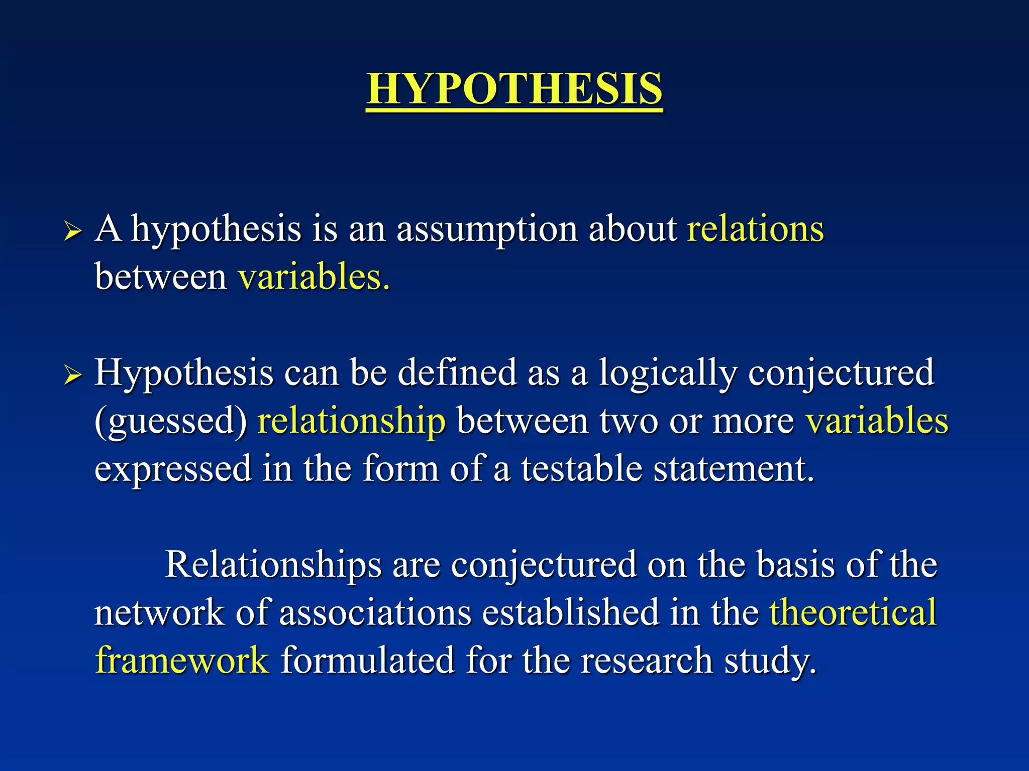 HYPOTHESIS
➢ A hypothesis is an assumption about relations
between variables.
➢ Hypothesis can be defined as a logically conjectured
(guessed) relationship between two or more variables
expressed in the form of a testable statement.
Relationships are conjectured on the basis of the
network of associations established in the theoretical
framework formulated for the research study.
 