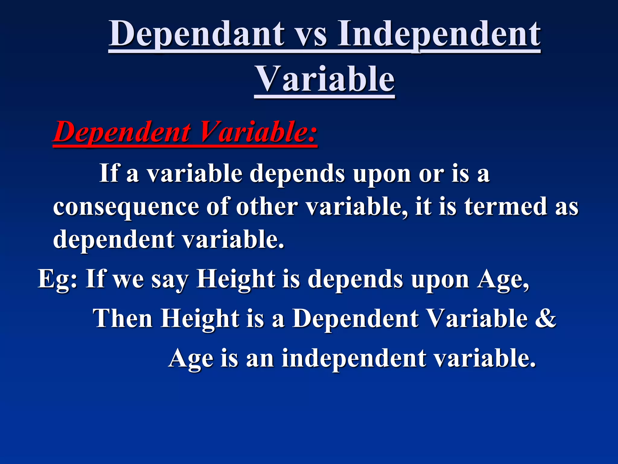 Dependant vs Independent
Variable
Dependent Variable:
If a variable depends upon or is a
consequence of other variable, it is termed as
dependent variable.
Eg: If we say Height is depends upon Age,
Then Height is a Dependent Variable &
Age is an independent variable.
 