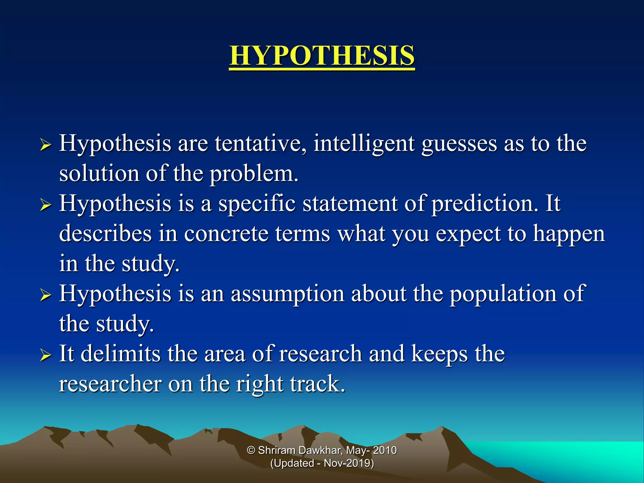 HYPOTHESIS
➢ Hypothesis are tentative, intelligent guesses as to the
solution of the problem.
➢ Hypothesis is a specific statement of prediction. It
describes in concrete terms what you expect to happen
in the study.
➢ Hypothesis is an assumption about the population of
the study.
➢ It delimits the area of research and keeps the
researcher on the right track.
© Shriram Dawkhar, May- 2010
(Updated - Nov-2019)
 