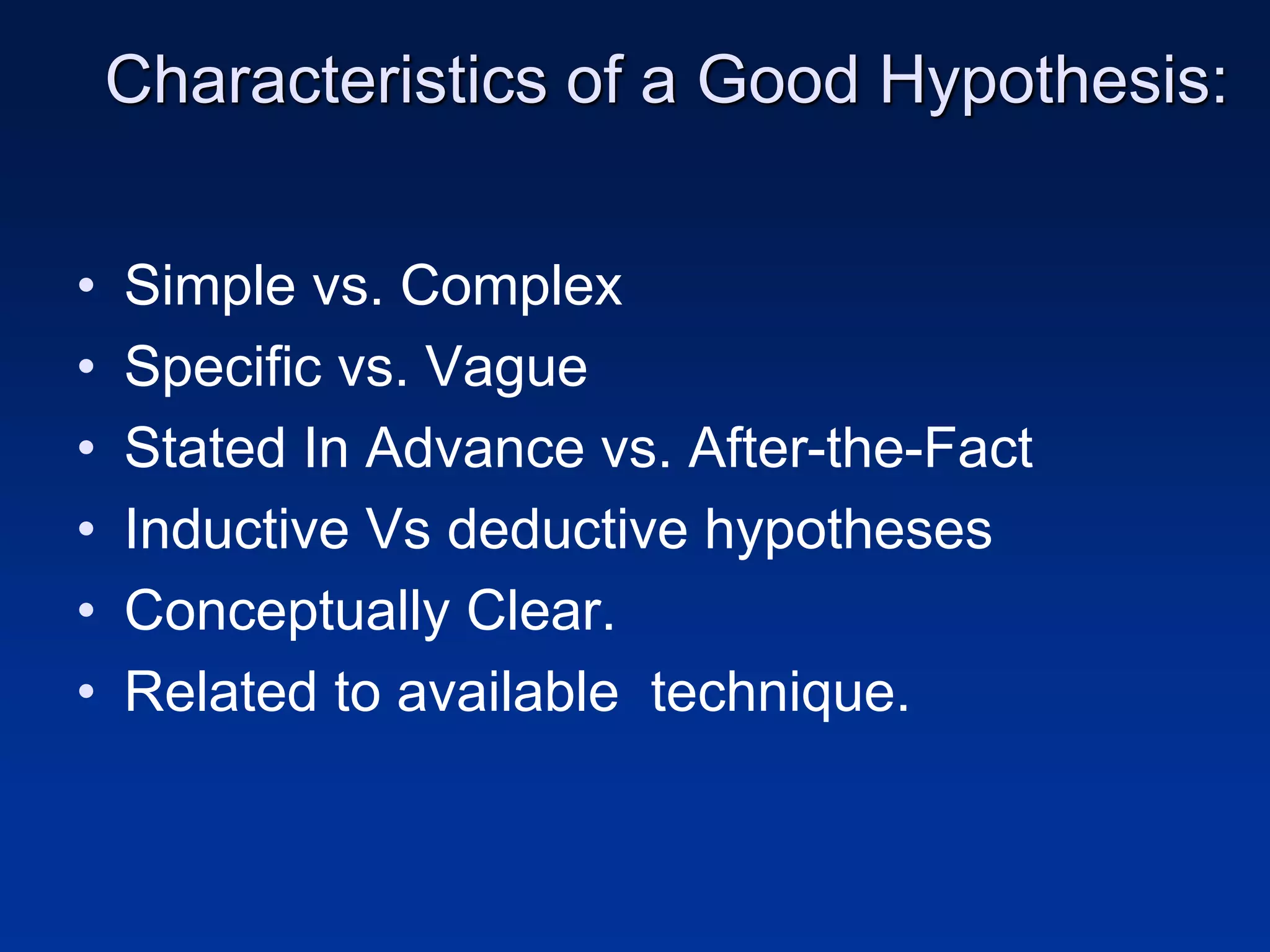 Characteristics of a Good Hypothesis:
• Simple vs. Complex
• Specific vs. Vague
• Stated In Advance vs. After-the-Fact
• Inductive Vs deductive hypotheses
• Conceptually Clear.
• Related to available technique.
 