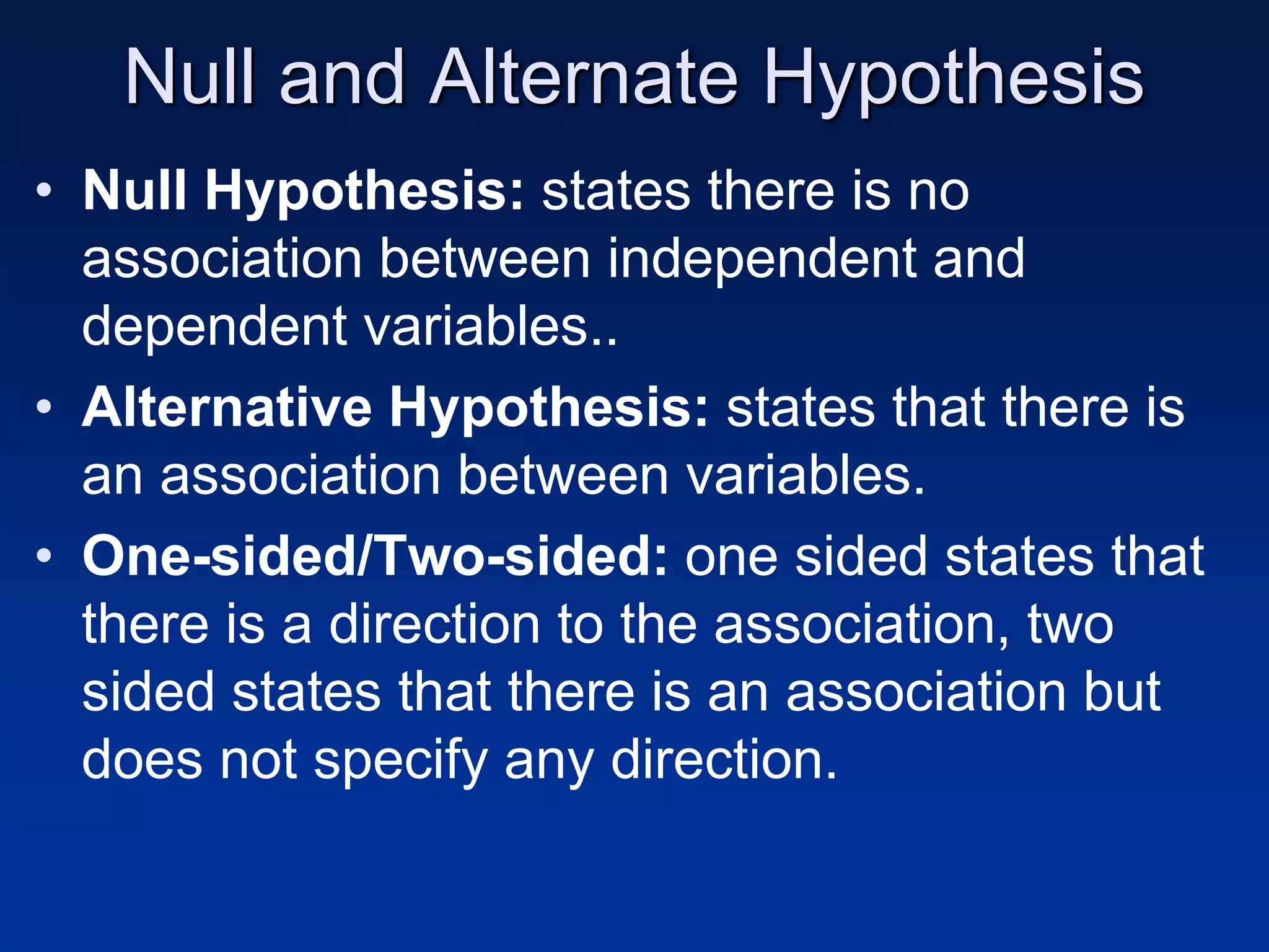 Null and Alternate Hypothesis
• Null Hypothesis: states there is no
association between independent and
dependent variables..
• Alternative Hypothesis: states that there is
an association between variables.
• One-sided/Two-sided: one sided states that
there is a direction to the association, two
sided states that there is an association but
does not specify any direction.
 
