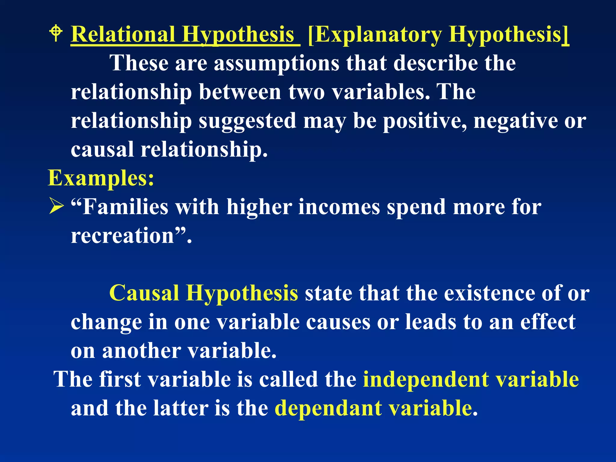  Relational Hypothesis [Explanatory Hypothesis]
These are assumptions that describe the
relationship between two variables. The
relationship suggested may be positive, negative or
causal relationship.
Examples:
➢ “Families with higher incomes spend more for
recreation”.
Causal Hypothesis state that the existence of or
change in one variable causes or leads to an effect
on another variable.
The first variable is called the independent variable
and the latter is the dependant variable.
 