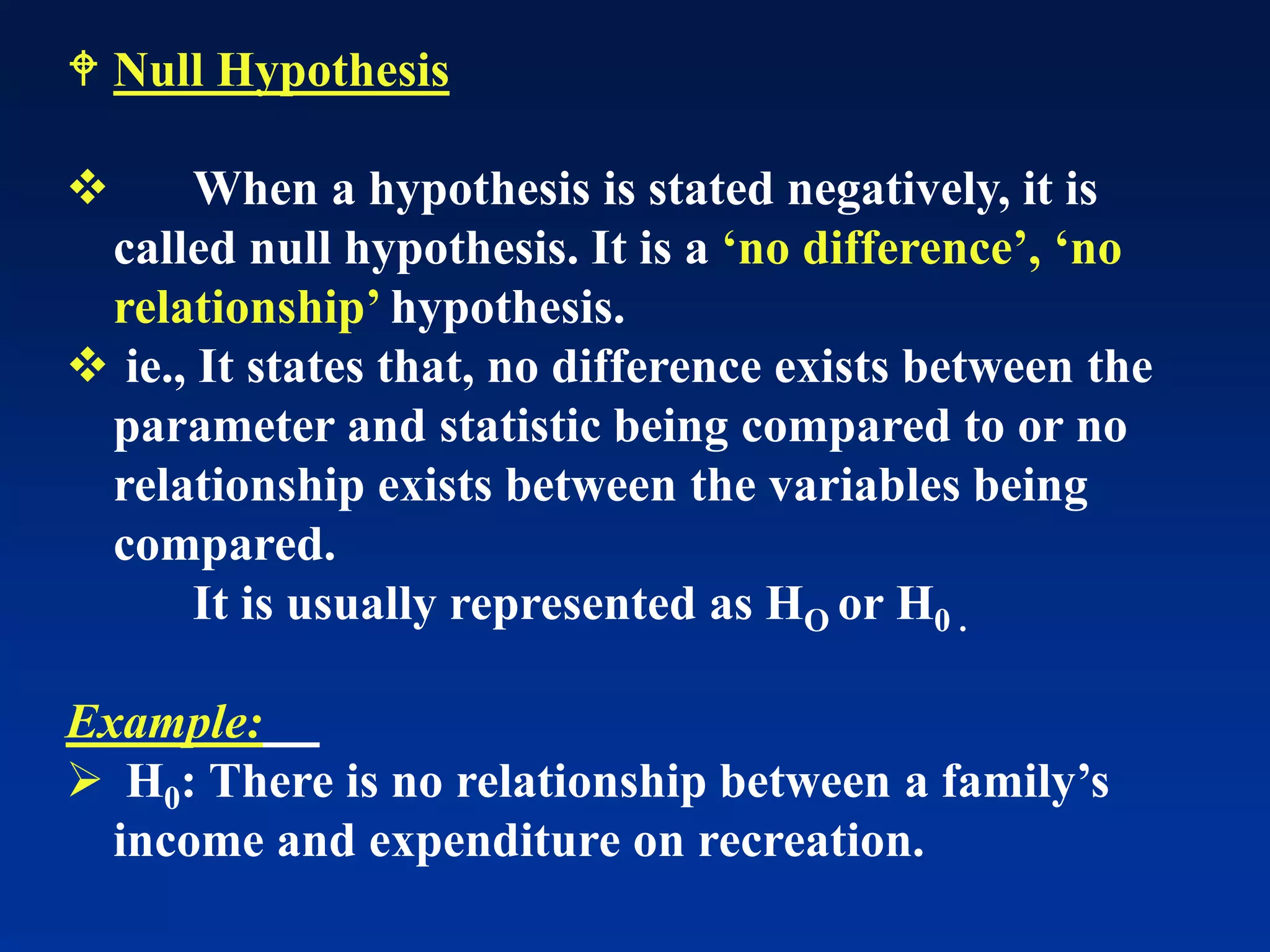  Null Hypothesis
❖ When a hypothesis is stated negatively, it is
called null hypothesis. It is a ‘no difference’, ‘no
relationship’ hypothesis.
❖ ie., It states that, no difference exists between the
parameter and statistic being compared to or no
relationship exists between the variables being
compared.
It is usually represented as HO or H0 .
Example:
➢ H0: There is no relationship between a family’s
income and expenditure on recreation.
 