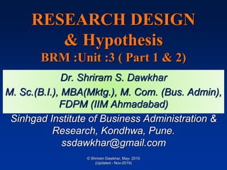RESEARCH DESIGN
& Hypothesis
BRM :Unit :3 ( Part 1 & 2)
Dr. Shriram S. Dawkhar
M. Sc.(B.I.), MBA(Mktg.), M. Com. (Bus. Admin),
FDPM (IIM Ahmadabad)
Sinhgad Institute of Business Administration &
Research, Kondhwa, Pune.
ssdawkhar@gmail.com
© Shriram Dawkhar, May- 2010
(Updated - Nov-2019)
 