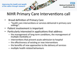 NIHR Primary Care Interven1ons call 
•    Broad deﬁni1on of Primary Care 
   –  “health care interven1ons or services delivered in primary care 
      se=ngs”. 
•  Pa1ent involvement is important 
•  Par1cularly interested in applica1ons that address: 
   –  the management of long‐term condi1ons, the management of 
      mul1ple morbidity or 
   –  interven1ons that prevent acute admission to hospital 
   –  the eﬀec1veness of exis1ng or new interven1ons 
   –  the beneﬁts of new approaches to the delivery of services 
   –  mul1ple health related behaviours 
    
 