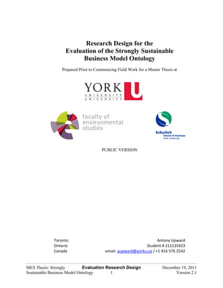 Research Design for the
                   Evaluation of the Strongly Sustainable
                         Business Model Ontology
                 Prepared Prior to Commencing Field Work for a Master Thesis at




                                      PUBLIC VERSION




             Toronto                                               Antony Upward 
             Ontario                                        Student # 211135423 
             Canada                     email: aupward@yorku.ca / +1 416 576 2542 


MES Thesis: Strongly         Evaluation Research Design                December 19, 2011
Sustainable Business Model Ontology       1                                  Version 2.1
 
