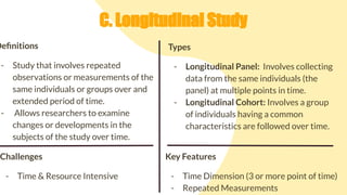 C. Longitudinal Study
Deﬁnitions
- Study that involves repeated
observations or measurements of the
same individuals or groups over and
extended period of time.
- Allows researchers to examine
changes or developments in the
subjects of the study over time.
Challenges
- Time & Resource Intensive
Types
- Longitudinal Panel: Involves collecting
data from the same individuals (the
panel) at multiple points in time.
- Longitudinal Cohort: Involves a group
of individuals having a common
characteristics are followed over time.
Key Features
- Time Dimension (3 or more point of time)
- Repeated Measurements
 