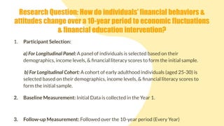 1. Participant Selection:
a) For Longitudinal Panel: A panel of individuals is selected based on their
demographics, income levels, & ﬁnancial literacy scores to form the initial sample.
b) For Longitudinal Cohort: A cohort of early adulthood individuals (aged 25-30) is
selected based on their demographics, income levels, & ﬁnancial literacy scores to
form the initial sample.
2. Baseline Measurement: Initial Data is collected in the Year 1.
3. Follow-up Measurement: Followed over the 10-year period (Every Year)
Research Question: How do individuals’ financial behaviors &
attitudes change over a 10-year period to economic fluctuations
& financial education intervention?
 